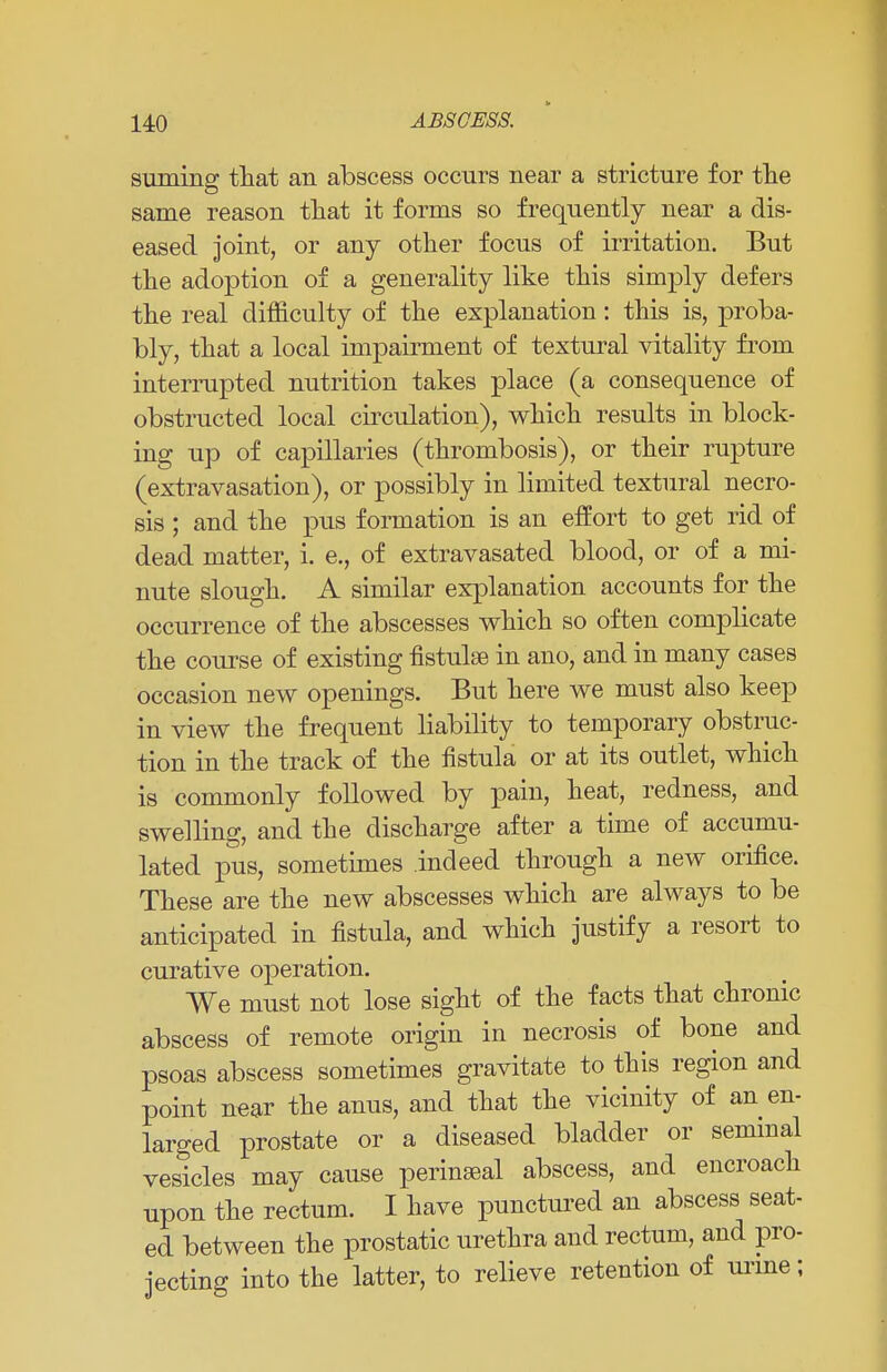 suming that an abscess occurs near a stricture for the same reason that it forms so frequently near a dis- eased joint, or any other focus of irritation. But the adoption of a generality like this simply defers the real difficulty of the explanation: this is, proba- bly, that a local impairment of textural vitality from interrupted nutrition takes place (a consequence of obstructed local circulation), which results in block- ing up of capillaries (thrombosis), or their rupture (extravasation), or possibly in limited textural necro- sis ; and the pus formation is an effort to get rid of dead matter, i. e., of extravasated blood, or of a mi- nute slough. A similar explanation accounts for the occurrence of the abscesses which so often complicate the course of existing fistulse in ano, and in many cases occasion new openings. But here we must also keep in view the frequent liability to temporary obstruc- tion in the track of the fistula or at its outlet, which is commonly followed by pain, heat, redness, and swelling, and the discharge after a time of accumu- lated pus, sometimes indeed through a new orifice. These are the new abscesses which are always to be anticipated in fistula, and which justify a resort to curative operation. We must not lose sight of the facts that chronic abscess of remote origin in necrosis of bone and psoas abscess sometimes gravitate to this region and point near the anus, and that the vicinity of an en- larged prostate or a diseased bladder or seminal vesicles may cause perineal abscess, and encroach upon the rectum. I have punctured an abscess seat- ed between the prostatic urethra and rectum, and pro- jecting into the latter, to relieve retention of urine;