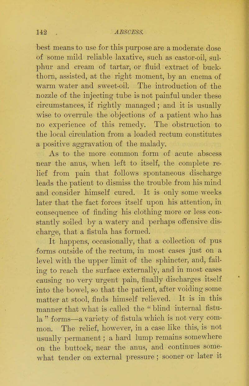 best means to use for this purpose are a moderate dose of some mild reliable laxative, such as castor-oil, sul- phur and cream of tartar, or fluid extract of buck- thorn, assisted, at the right moment, by an enema of warm water and sweet-oil. The introduction of the nozzle of the injecting tube is not painful under these circumstances, if rightly managed; and it is usually wise to overrule the objections of a patient who has no experience of this remedy. The obstruction to the local circulation from a loaded rectum constitutes a positive aggravation of the malady. As to the more common form of acute abscess near the anus, when left to itself, the complete re- lief from pain that follows spontaneous discharge leads the patient to dismiss the trouble from his mind and consider himself cured. It is only some weeks later that the fact forces itself upon his attention, in consequence of finding his clothing more or less con- stantly soiled by a watery and perhaps offensive dis- charge, that a fistula has formed. It happens, occasionally, that a collection of pus forms outside of the rectum, in most cases just on a level with the upper limit of the sphincter, and, fail- ing to reach the surface externally, and in most cases causing no very urgent pain, finally discharges itself into the bowel, so that the patient, after voiding some matter at stool, finds himself relieved. It is in this manner that what is called the  blind internal fistu- la  forms—a variety of fistula which is not very com- mon. The relief, however, in a case like this, is not usually permanent; a hard lump remains somewhere on the buttock, near the anus, and continues some- what tender on external pressure ; sooner or later it