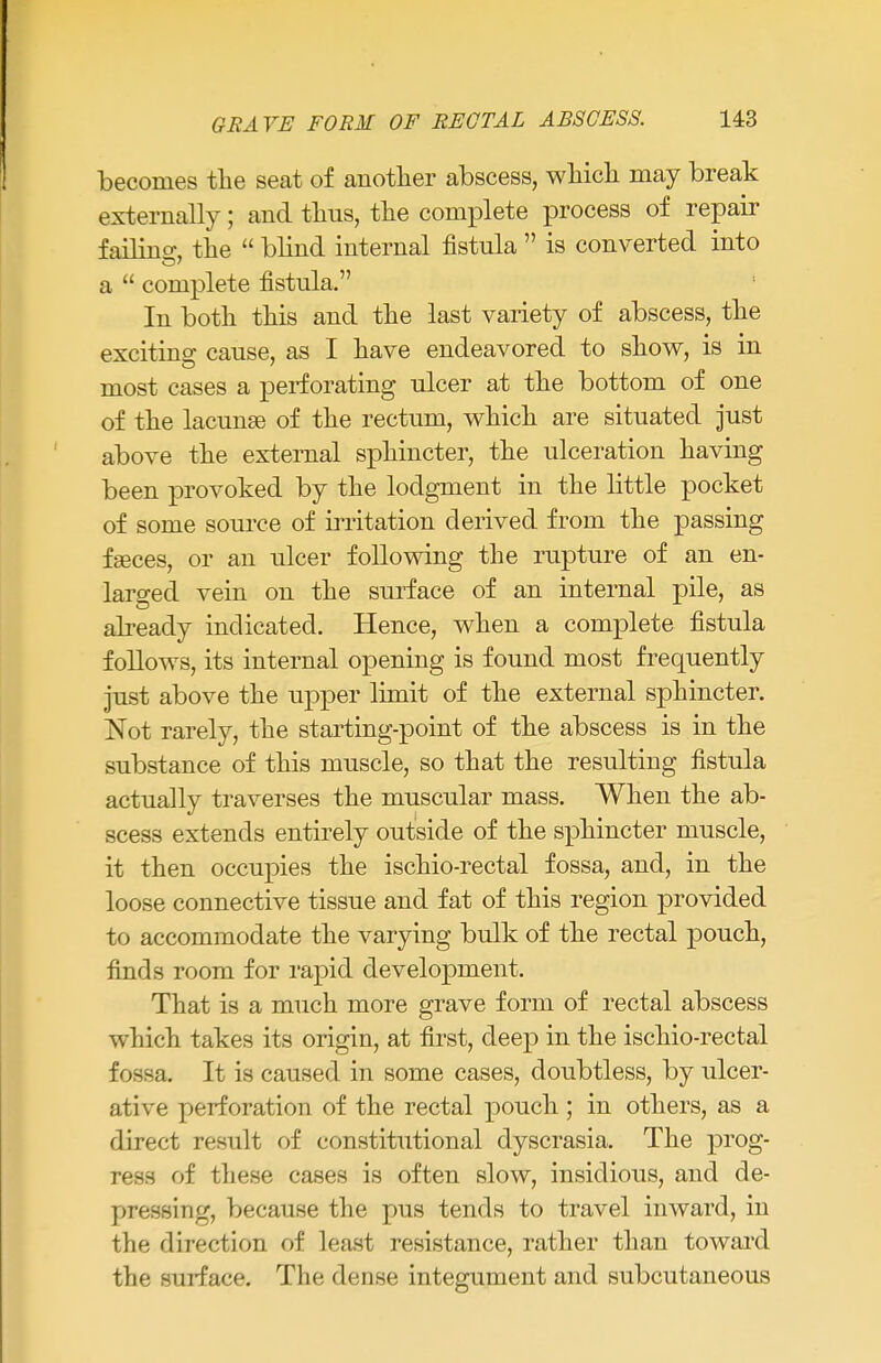 becomes the seat of another abscess, which may break externally; and thus, the complete process of repair failing, the  blind internal fistula  is converted into a  complete fistula. In both this and the last variety of abscess, the exciting: cause, as I have endeavored to show, is in most cases a perforating ulcer at the bottom of one of the lacunae of the rectum, which are situated just above the external sphincter, the ulceration having been provoked by the lodgment in the little pocket of some source of irritation derived from the passing fgeces, or an ulcer following the rupture of an en- larged vein on the surface of an internal pile, as already indicated. Hence, when a complete fistula follows, its internal opening is found most frequently just above the upper limit of the external sphincter. Not rarely, the starting-point of the abscess is in the substance of this muscle, so that the resulting fistula actually traverses the muscular mass. When the ab- scess extends entirely outside of the sphincter muscle, it then occupies the ischio-rectal fossa, and, in the loose connective tissue and fat of this region provided to accommodate the varying bulk of the rectal pouch, finds room for rapid development. That is a much more grave form of rectal abscess which takes its origin, at first, deep in the ischio-rectal fossa. It is caused in some cases, doubtless, by ulcer- ative perforation of the rectal pouch; in others, as a direct result of constitutional dyscrasia. The prog- ress of these cases is often slow, insidious, and de- pressing, because the pus tends to travel inward, in the direction of least resistance, rather than toward the surface. The dense integument and subcutaneous