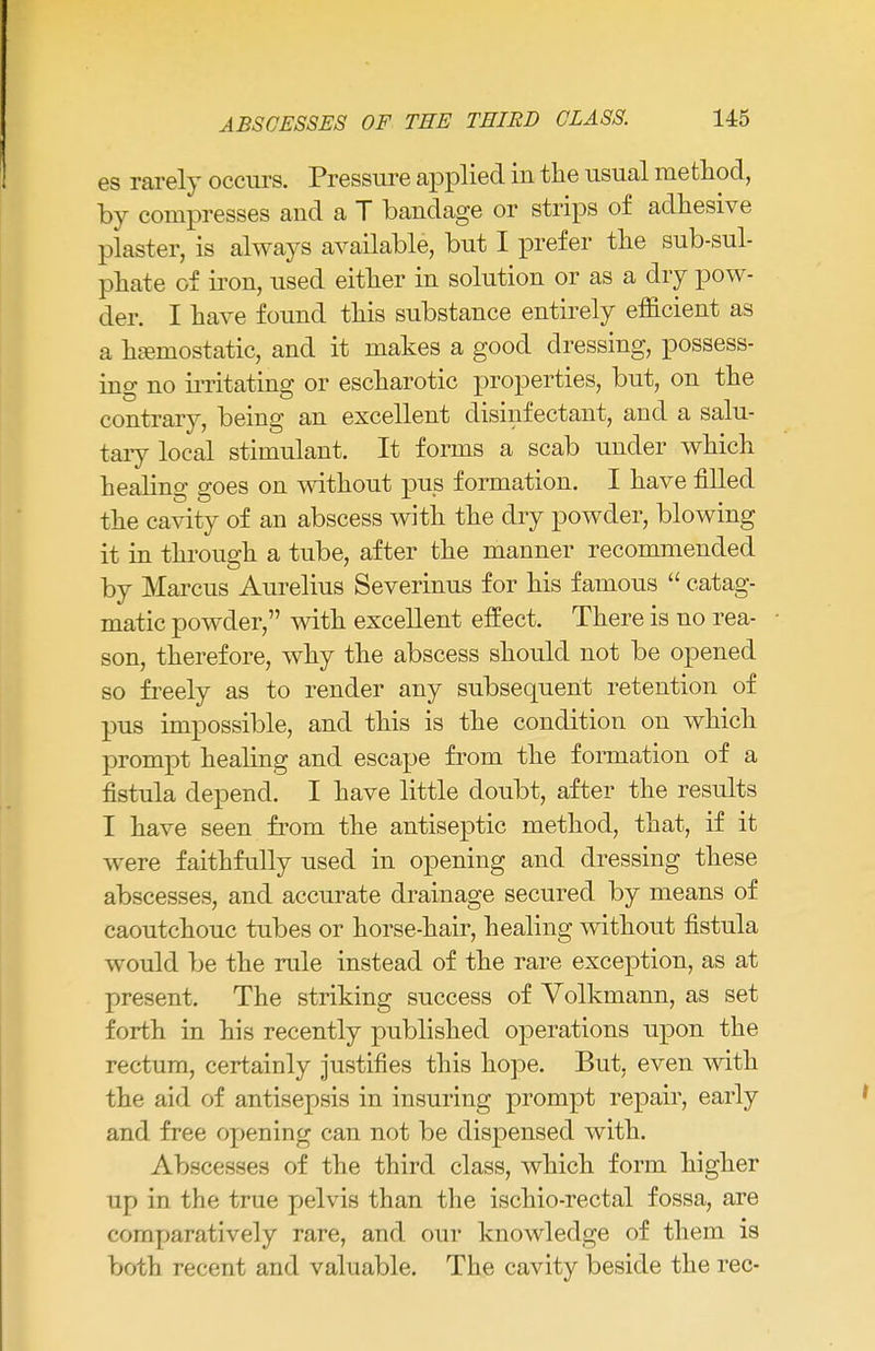 es rarely occurs. Pressure applied in the usual method, by compresses and a T bandage or strips of adhesive plaster, is always available, but I prefer the sub-sul- phate of iron, used either in solution or as a dry pow- der. I have found this substance entirely efficient as a haemostatic, and it makes a good dressing, possess- ing no irritating or escharotic properties, but, on the contrary, being an excellent disinfectant, and a salu- tary local stimulant. It forms a scab under which healing goes on without pus formation. I have filled the cavity of an abscess with the dry powder, blowing it in through a tube, after the manner recommended by Marcus Aurelius Severinus for his famous  catag- matic powder, with excellent effect. There is no rea- son, therefore, why the abscess should not be opened so freely as to render any subsequent retention of pus impossible, and this is the condition on which prompt healing and escape from the formation of a fistula depend. I have little doubt, after the results I have seen from the antiseptic method, that, if it were faithfully used in opening and dressing these abscesses, and accurate drainage secured by means of caoutchouc tubes or horse-hair, healing without fistula would be the rule instead of the rare exception, as at present. The striking success of Volkmann, as set forth in his recently published operations upon the rectum, certainly justifies this hope. But, even with the aid of antisepsis in insuring prompt repair, early and free opening can not be dispensed with. Abscesses of the third class, which form higher up in the true pelvis than the ischio-rectal fossa, are comparatively rare, and our knowledge of them is both recent and valuable. The cavity beside the rec-