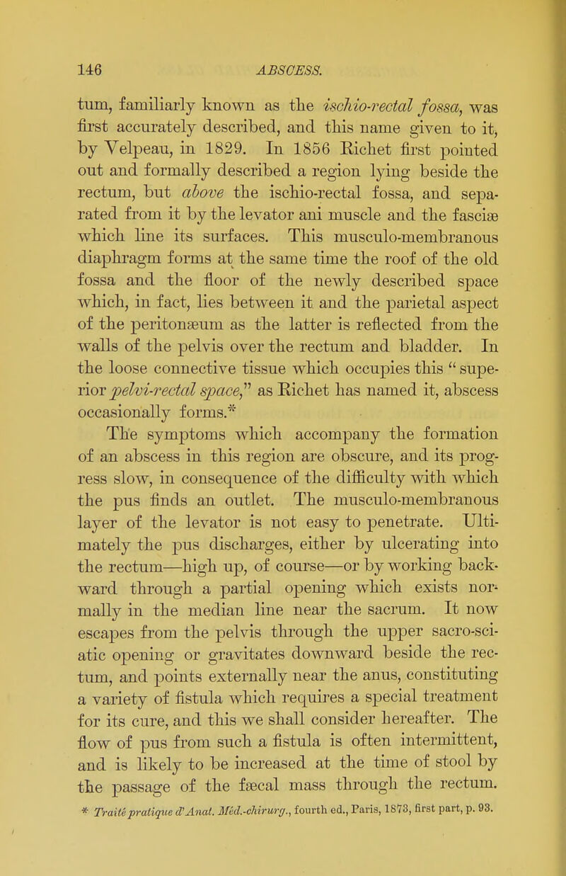 turn, familiarly known as the ischio-rectal fossa, was first accurately described, and this name given to it, by Velpeau, in 1829. In 1856 Eichet first pointed out and formally described a region lying beside the rectum, but above the ischio-rectal fossa, and sepa- rated from it by the levator ani muscle and the fasciae which line its surfaces. This musculo-membranous diaphragm forms at the same time the roof of the old fossa and the floor of the newly described space which, in fact, lies between it and the parietal aspect of the peritonaeum as the latter is reflected from the walls of the pelvis over the rectum and bladder. In the loose connective tissue which occupies this  supe- rior pelvirectal space as Richet has named it, abscess occasionally forms.* The symptoms which accompany the formation of an abscess in this region are obscure, and its prog- ress slow, in consequence of the difficulty with which the pus finds an outlet. The musculo-membranous layer of the levator is not easy to penetrate. Ulti- mately the pus discharges, either by ulcerating into the rectum—high up, of course—or by working back- ward through a partial opening which exists nor^ mally in the median line near the sacrum. It now escapes from the pelvis through the upper sacro-sci- atic opening or gravitates downward beside the rec- tum, and points externally near the anus, constituting a variety of fistula which requires a special treatment for its cure, and this we shall consider hereafter. The flow of pus from such a fistula is often intermittent, and is likely to be increased at the time of stool by the passage of the faecal mass through the rectum. * Traite pratique cPAnat. Md.-chirurr/., fourth ed., Paris, 1873, first part, p. 93.