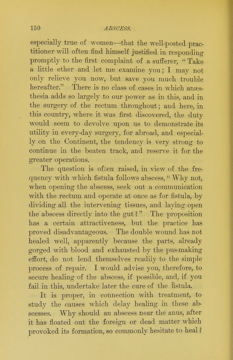 especially true of women—that the well-posted prac- titioner will often find himself justified in responding promptly to the first complaint of a sufferer,  Take a little ether and let me examine you; I may not only relieve you now, but save you much trouble hereafter. There is no class of cases in which anaes- thesia adds so largely to our power as in this, and in the surgery of the rectum throughout; and here, in this country, where it was first discovered, the duty would seem to devolve upon us to demonstrate its utility in every-day surgery, for abroad, and especial- ly on the Continent, the tendency is very strong to continue in the beaten track, and reserve it for the greater operations. The question is often raised, in view of the fre- quency with which fistula follows abscess,  Why not, when opening the abscess, seek out a communication with the rectum and operate at once as for fistula, by dividing all the intervening tissues, and laying open the abscess directly into the gut ?  The proposition has a certain attractiveness, but the practice has proved disadvantageous. The double wound has not healed well, apparently because the parts, already gorged with blood and exhausted by the pus-making effort, do not lend themselves readily to the simple process of repair. I would advise you, therefore, to secure healing of the abscess, if possible, and, if you fail in this, undertake later the cure of the fistula. It is proper, in connection with treatment, to study the causes which delay healing in these ab- scesses. Why should an abscess near the anus, after it has floated out the foreign or dead matter which provoked its formation, so commonly hesitate to heal ?