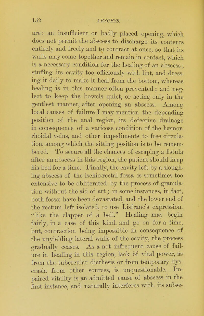 are: an insufficient or badly placed opening, which does not permit the abscess to discharge its contents entirely and freely and to contract at once, so that its walls may come together and remain in contact, which is a necessary condition for the healing of an abscess ; stuffing its cavity too officiously with lint, and dress- ing it daily to make it heal from the bottom, whereas healing is in this manner often prevented; and neg- lect to keep the bowels quiet, or acting only in the gentlest manner, after opening an abscess. Among local causes of failure I may mention the depending position of the anal region, its defective drainage in consequence of a varicose condition of the haemor- rhoidal veins, and other impediments to free circula- tion, among which the sitting position is to be remem- bered. To secure all the chances of escaping a fistula after an abscess in this region, the patient should keep his bed for a time. Finally, the cavity left by a slough- ing abscess of the ischio-rectal fossa is sometimes too extensive to be obliterated by the process of granula- tion without the aid of art; in some instances, in fact, both fossse have been devastated, and the lower end of the rectum left isolated, to use Lisfranc's expression, like the clapper of a bell. Healing may begin fairly, in a case of this kind, and go on for a time, but, contraction being impossible in consequence of the unyielding lateral walls of the cavity, the process gradually ceases. As a not infrequent cause of fail- ure in healing in this region, lack of vital power, as from the tubercular diathesis or from temporary dys- crasia from other sources, is unquestionable. Im- paired vitality is an admitted cause of abscess in the first instance, and naturally interferes with its subse-