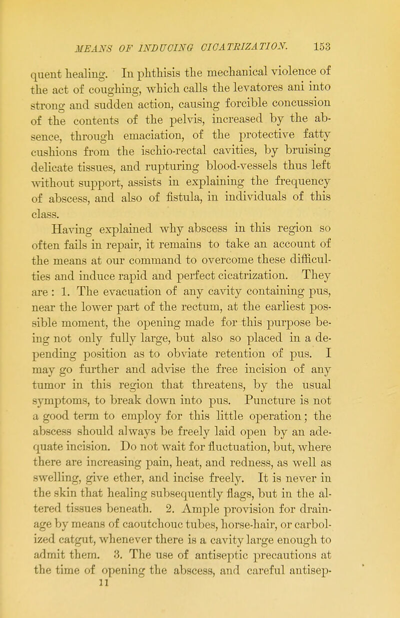 quent healing. In phthisis the mechanical violence of the act of couohing, which calls the levatores ani into strong and sudden action, causing forcible concussion of the contents of the pelvis, increased by the ab- sence, through emaciation, of the protective fatty cushions from the ischio-rectal cavities, by bruising delicate tissues, and rupturing blood-vessels thus left without support, assists in explaining the frequency of abscess, and also of fistula, in individuals of this class. Having explained why abscess in this region so often fails in repair, it remains to take an account of the means at our command to overcome these difficul- ties and induce rapid and perfect cicatrization. They are : 1. The evacuation of any cavity containing pus, near the lower part of the rectum, at the earliest pos- sible moment, the opening made for this purpose be- ing not only fully large, but also so placed in a de- pending position as to obviate retention of pus. I may go further and advise the free incision of any tumor in this region that threatens, by the usual symptoms, to break down into pus. Puncture is not a good term to employ for this little operation; the abscess should always be freely laid open by an ade- quate incision. Do not wait for fluctuation, but, where there are increasing pain, heat, and redness, as well as swelling, give ether, and incise freely. It is never in the skin that healing subsequently flags, but in the al- tered tissues beneath. 2. Ample provision for drain- age by means of caoutchouc tubes, horse-hair, or carbol- ized catgut, whenever there is a cavity large enough to admit them. 3. The use of antiseptic precautions at the time of opening the abscess, and careful antisep- 11