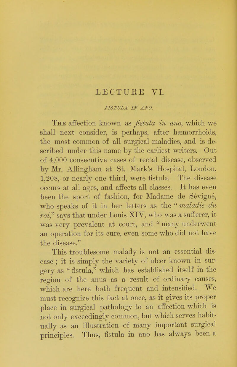 LECTURE VI. FISTULA IN ANO. The affection known as fistula in ano, which we shall next consider, is perhaps, after haemorrhoids, the most common of all surgical maladies, and is de- scribed under this name by the earliest writers. Out of 4,000 consecutive cases of rectal disease, observed by Mr. Allingham at St. Mark's Hospital, London, 1,208, or nearly one third, were fistula. The disease occurs at all a°;es, and affects all classes. It has even been the sport of fashion, for Madame de Sevigne, who speaks of it in her letters as the  maladie du roi, says that under Louis XIV, who was a sufferer, it was very prevalent at court, and  many underwent an operation for its cure, even some who did not have the disease. This troublesome malady is not an essential dis- ease ; it is simply the variety of ulcer known in sur- gery as  fistula, which has established itself in the region of the anus as a result of ordinary causes, which are here both frequent and intensified. We must recognize this fact at once, as it gives its proper place in surgical pathology to an affection which is not only exceedingly common, but which serves habit- ually as an illustration of many important surgical principles. Thus, fistula in ano has always been a