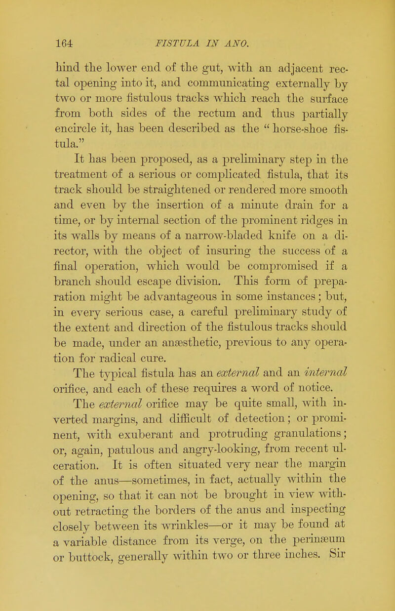 hind the lower end of the gut, with an adjacent rec- tal opening into it, and communicating externally by- two or more fistulous tracks which reach the surface from both sides of the rectum and thus partially encircle it, has been described as the  horse-shoe fis- tula. It has been proposed, as a preliminary step in the treatment of a serious or complicated fistula, that its track should be straightened or rendered more smooth and even by the insertion of a minute drain for a time, or by internal section of the prominent ridges in its walls by means of a narrow-bladed knife on a di- rector, with the object of insuring the success of a final operation, which would be compromised if a branch should escape division. This form of prepa- ration might be advantageous in some instances; but, in every serious case, a careful preliminary study of the extent and direction of the fistulous tracks should be made, under an anaesthetic, previous to any opera- tion for radical cure. The typical fistula has an external and an internal orifice, and each of these requires a word of notice. The external orifice may be quite small, with in- verted margins, and difficult of detection; or promi- nent, with exuberant and protruding granulations; or, again, patulous and angry-looking, from recent ul- ceration. It is often situated very near the margin of the anus—sometimes, in fact, actually within the opening, so that it can not be brought in view with- out retracting the borders of the anus and inspecting closely between its wrinkles—or it may be found at a variable distance from its verge, on the perinaeum or buttock, generally within two or three inches. Sir