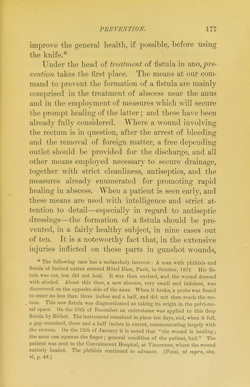 improve the general health, if possible, before using the knife.* Under the head of treatment of fistula in ano,^>rd- vention takes the first place. The means at our com- mand to prevent the formation of a fistula are mainly comprised in the treatment of abscess near the anus and in the employment of measures which will secure the prompt healing of the latter; and these have been already fully considered. Where a wound involving the rectum is in question, after the arrest of bleeding and the removal of foreign matter, a free depending outlet should be provided for the discharge, and all other means employed necessary to secure drainage, together with strict cleanliness, antiseptics, and the measures already enumerated for promoting rapid healing in abscess. When a patient is seen early, and these means are used with intelligence and strict at- tention to detail—especially in regard to antiseptic dressings—the formation of a fistula should be pre- vented, in a fairly healthy subject, in nine cases out of ten. It is a noteworthy fact that, in the extensive injuries inflicted on these parts in gunshot wounds, * The following case has a melancholy interest: A man with phthisis and fistula of limited extent entered Hotel Dieu, Paris, in October, 18*71 His fis- tula was cut, but did not heal. It was then excised, and the wound dressed with alcohol. About this time, a new abscess, very small and indolent, was discovered on the opposite side of the anus. When it broke, a probe was found to enter no less than three inches and a half, and did not then reach the rec- tum. This new fistula was diagnosticated as taking its origin in the pelvi-rec- tal space. On the 10th of December an enterotome was applied to this deep fistula by Richct. The instrument remained in place ten days, and, when it fell, a gap remained, three and a half inches in extent, communicating largely with the rectum. On the 12th of January it is noted that the wound is healing; the anus can squeeze the finger; general condition of the patient, bad. The patient was sent to the Convalescent Hospital, at Vincennes, where the wound entirely healed. The phthisis continued to advance. (Pozzi, ut supra, obs. vi, p. 48.)