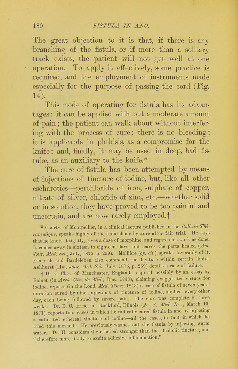 The great objection to it is that, if there is any 'branching of the fistula, or if more than a solitary track exists, the patient will not get well at one operation. To apply it effectively, some practice is required, and the employment of instruments made especially for the purpose of passing the cord (Fig. 14). This mode of operating for fistula has its advan- tages : it can be applied with but a moderate amount of pain; the patient can walk about without interfer- ing with the process of cure; there is no bleeding; it is applicable in phthisis, as a compromise for the knife; and, finally, it may be used in deep, bad fis- tulas, as an auxiliary to the knife.* The cure of fistula has been attempted by means of injections of tincture of iodine, but, like all other escharotics—perchloride of iron, sulphate of copper, nitrate of silver, chloride of zinc, etc.—whether solid or in solution, they have proved to be too painful and uncertain, and are now rarely employed.^ * Courty, of Montpellier, in a clinical lecture published in the Bulletin The- rapeulique, speaks highly of the caoutchouc ligature after fair trial. He says that he knots it tightly, gives a dose of morphine, and regards his work as done. It comes away in sixteen to eighteen days, and leaves the parts healed (Am. Jour. Med. Set., July, 1875, p. 259). Molliere (op. cit.) speaks favorably of it. Esmarch and Bardeleben also commend the ligature within certain limits. Ashhurst (Am. Jour. Med. Sci., July, 1875, p. 259) details a case of failure. f Dr. C. Clay, of Manchester, England, inspired possibly by an essay by Boinet (in Arch. Gen. de Med., Dec, 1843), claiming exaggerated virtues for iodine, reports (in the Lond. Med. Times, 1843) a case of fistula of seven years' duration cured by nine injections of tincture of iodine, applied every other day, each being followed by severe pain. The cure was complete in three weeks. Dr. E. C. Huse, of Rockford, Illinois (2V. Y. Med. Rec., March 15, 18*71), reports four cases in which he radically cured fistula in ano by injecting a saturated ethereal tincture of iodine—all the cases, in fact, in which he tried this method. He previously washes out the fistula by injecting warm water. Dr. H. considers the ethereal stronger than the alcoholic tincture, and  therefore more likely to excite adhesive inflammation.