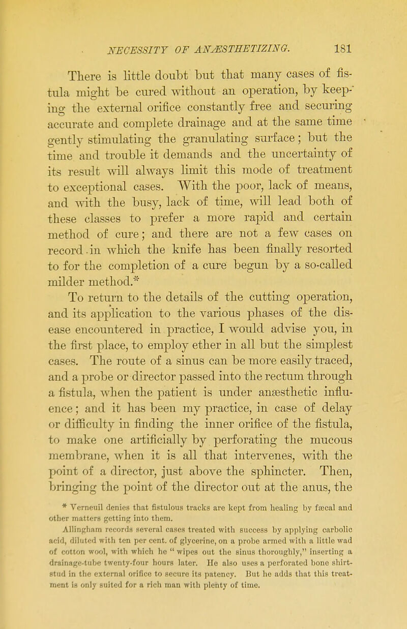 There is little doubt but that many cases of fis- tula might be cured without an operation, by keep-' ing the external orifice constantly free and securing accurate and complete drainage and at the same time gently stimulating the granulating surface; but the time and trouble it demands and the uncertainty of its result will always limit this mode of treatment to exceptional cases. With the poor, lack of means, and with the busy, lack of time, will lead both of these classes to prefer a more rapid and certain method of cure; and there are not a few cases on record.in which the knife has been finally resorted to for the completion of a cure begun by a so-called milder method.* To return to the details of the cutting operation, and its application to the various phases of the dis- ease encountered in practice, I would advise you, in the first place, to employ ether in all but the simplest cases. The route of a sinus can be more easily traced, and a probe or director passed into the rectum through a fistula, when the patient is under anaesthetic influ- ence ; and it has been my practice, in case of delay or difficulty in finding the inner orifice of the fistula, to make one artificially by perforating the mucous membrane, when it is all that intervenes, with the point of a director, just above the sphincter. Then, bringing the point of the director out at the anus, the * Verneuil denies that fistulous tracks are kept from healing by fajcal and other matters getting into them. Allingham records several case3 treated with success by applying carbolic add, diluted with ten per cent, of glycerine, on a probe armed with a little wad of cotton wool, with which he  wipes out the sinus thoroughly, inserting a drainage-tube twenty-four hours later. He also uses a perforated bone shirt- stud in the external orifice to secure its patency. But he adds that this treat- ment is only suited for a rich man with plenty of time.