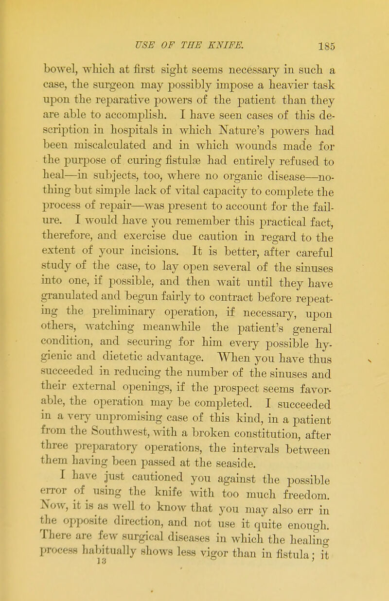 bowel, which at first sight seems necessaiy in such a case, the surgeon may possibly impose a heavier task upon the reparative powers of the patient than they are able to accomplish. I have seen cases of this de- scription in hospitals in which Nature's powers had been miscalculated and in which wounds made for the purpose of curing fistulse had entirely refused to heal—in subjects, too, where no organic disease—no- thing but simple lack of vital capacity to complete the process of repair—was present to account for the fail- ure. I would have you remember this practical fact, therefore, and exercise due caution in regard to the extent of your incisions. It is better, after careful study of the case, to lay open several of the sinuses into one, if possible, and then wait until they have granulated and begun fairly to contract before repeat- ing the preliminary operation, if necessary, upon others, watching meanwhile the patient's general condition, and securing for him eveiy possible hy- gienic and dietetic advantage. When you have thus succeeded in reducing the number of the sinuses and their external openings, if the prospect seems favor- able, the operation may be completed. I succeeded in a very unpromising case of this kind, in a patient f rom the Southwest, with a broken constitution, after three preparatory operations, the intervals between them having been passed at the seaside. I have just cautioned you against the possible error of using the knife with too much freedom. Now, it is as well to know that you may also err in the opposite direction, and not use it quite enough. There are few surgical diseases in which the healing process habitually shows less vigor than in fistula; it