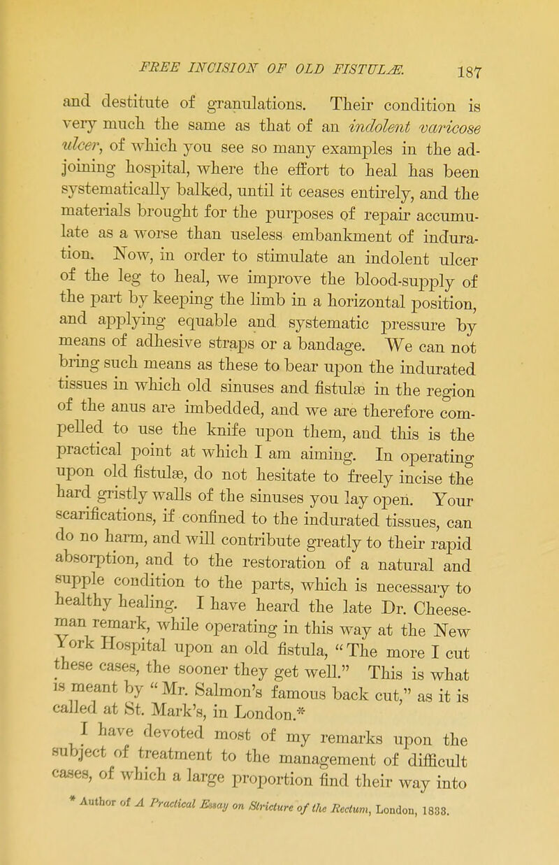 and destitute of granulations. Their condition is very much the same as that of an indolent varicose ulcer, of which you see so many examples in the ad- joining hospital, where the effort to heal has been systematically ballsed, until it ceases entirely, and the materials brought for the purposes of repair accumu- late as a worse than useless embankment of indura- tion. Now, in order to stimulate an indolent ulcer of the leg to heal, we improve the blood-supply of the part by keeping the limb in a horizontal position, and applying equable and systematic pressure by means of adhesive straps or a bandage. We can not bring such means as these to bear upon the indurated tissues in which old sinuses and fistula in the region of the anus are imbedded, and we are therefore com- pelled to use the knife upon them, and this is the practical point at which I am aiming. In operating upon old fistulas, do not hesitate to freely incise the hard gristly walls of the sinuses you lay open. Your scarifications, if confined to the indurated tissues, can do no harm, and will contribute greatly to their rapid absorption, and to the restoration of a natural and supple condition to the parts, which is necessary to healthy healing. I have heard the late Dr. Cheese- man remark, while operating in this way at the New York Hospital upon an old fistula, The more I cut these cases, the sooner they get well. This is what IS meant by Mr. Salmon's famous back cut, as it is called at St. Mark's, in London * I have devoted most of my remarks upon the subject of treatment to the management of difficult cases, of which a large proportion find their way into * Author of A Practical Essay on Stricture of the Rectum, London, 1833.