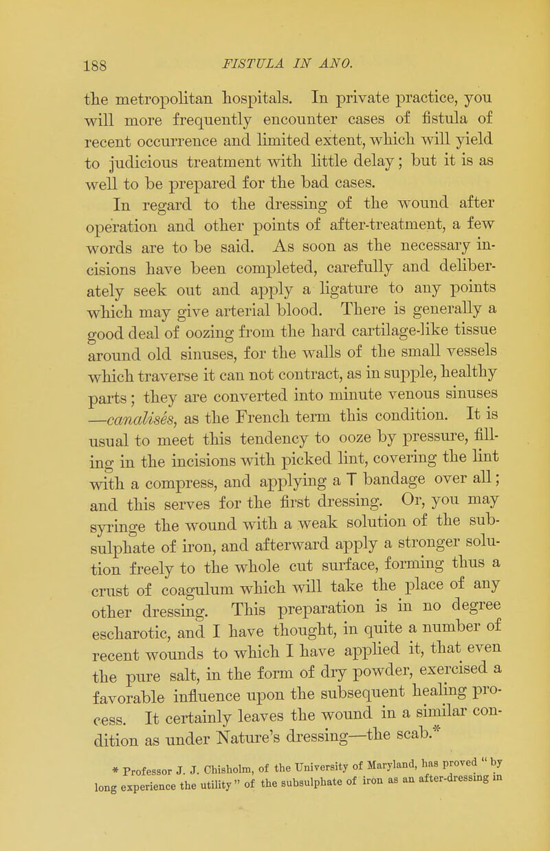 the metropolitan hospitals. In private practice, you will more frequently encounter cases of fistula of recent occurrence and limited extent, which will yield to judicious treatment with little delay; but it is as well to be prepared for the bad cases. In regard to the dressing of the wound after operation and other points of after-treatment, a few words are to be said. As soon as the necessary in- cisions have been completed, carefully and deliber- ately seek out and apply a ligature to any points which may give arterial blood. There is generally a good deal of oozing from the hard cartilage-like tissue around old sinuses, for the walls of the small vessels which traverse it can not contract, as in supple, healthy parts; they are converted into minute venous sinuses —canalises, as the French term this condition. It is usual to meet this tendency to ooze by pressure, fill- ing in the incisions with picked lint, covering the lint with a compress, and applying a T bandage over all; and this serves for the first dressing^ Or, you may syringe the wound with a weak solution of the sub- sulphate of iron, and afterward apply a stronger solu- tion freely to the whole cut surface, forming thus a crust of coagulum which will take the place of any other dressing. This preparation is in no degree escharotic, and I have thought, in quite a number of recent wounds to which I have applied it, that even the pure salt, in the form of dry powder, exercised a favorable influence upon the subsequent healing pro- cess. It certainly leaves the wound in a similar con- dition as under Nature's dressing—the scab* * Professor J. J. Chisholm, of the University of Maryland, has proved « by long experience the utility of the subsulphate of iron as an after-dressing m