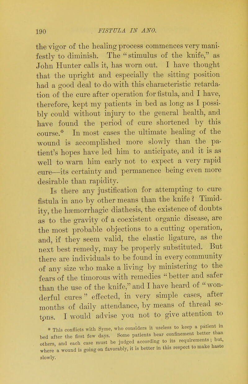 the vigor of the healing process commences very mani- festly to diminish. The  stimulus of the knife, as John Hunter calls it, has worn out. I have thought that the upright and especially the sitting position had a good deal to do with this characteristic retarda- tion of the cure after operation for fistula, and I have, therefore, kept my patients in bed as long as I possi- bly could without injury to the general health, and have found the period of cure shortened by this course.* In most cases the ultimate healing of the wound is accomplished more slowly than the pa- tient's hopes have led him to anticipate, and it is as well to warn him early not to expect a very rapid cure—its certainty and permanence being even more desirable than rapidity. Is there any justification for attempting to cure fistula in ano by other means than the knife % Timid- ity, the hemorrhagic diathesis, the existence of doubts as to the gravity of a coexistent organic disease, are the most probable objections to a cutting operation, and, if they seem valid, the elastic ligature, as the next best remedy, may be properly substituted. But there are individuals to be found in every community of any size who make a living by ministering to the fears of the timorous with remedies better and safer than the use of the knife, and I have heard of won- derful cures effected, in very simple cases, after months of daily attendance, by means of thread se- tpns. I would advise you not to give attention to * This conflicts with Syme, who considers it useless to keep a patient in bed after the first few days. Some patients bear confinement better than others, and each case must be judged according to its requirements ; but, where a wound is going on favorably, it is better in this respect to make haste slowly.