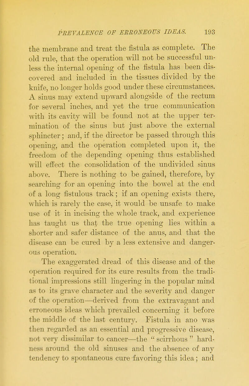 the membrane and treat the fistula as complete. The old rule, that the operation will not be successful un- less the internal opening of the fistula has been dis- covered and included in the tissues divided by the knife, no longer holds good under these circumstances. A sinus may extend upward alongside of the rectum for several inches, and yet the true communication with its cavity will be found not at the upper ter- mination of the sinus but just above the external sphincter; and, if the director be passed through this opening, and the operation completed upon it, the freedom of the depending opening thus established will effect the consolidation of the undivided sinus above. There is nothing to be gained, therefore, by searching for an opening into the bowel at the end of a long fistulous track; if an opening exists there, which is rarely the case, it would be unsafe to make use of it in incising the whole track, and experience has taught us that the true opening lies within a shorter and safer distance of the anus, and that the disease can be cured by a less extensive and danger- ous operation. The exaggerated dread of this disease and of the operation required for its cure results from the tradi- tional impressions still lingering in the popular mind as to its grave character and the severity and danger of the operation—derived from the extravagant and erroneous ideas which prevailed concerning it before the middle of the last century. Fistula in ano was then regarded as an essential and progressive disease, not very dissimilar to cancer—the  scirrhous  hard- ness around the old sinuses and the absence of any tendency to spontaneous cure favoring this idea; and