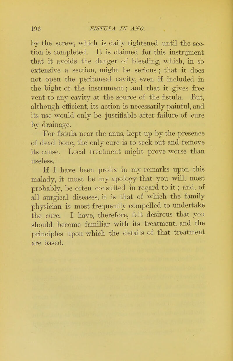 by the screw, which, is daily tightened until the sec- tion is completed. It is claimed for this instrument that it avoids the danger of bleeding, which, in so extensive a section, might be serious; that it does not open the peritoneal cavity, even if included in the bight of the instrument; and that it gives free vent to any cavity at the source of the fistula. But, although efficient, its action is necessarily painful, and its use would only be justifiable after failure of cure by drainage. For fistula near the anus, kept up by the presence of dead bone, the only cure is to seek out and remove its cause. Local treatment might prove worse than useless. If I have been prolix in my remarks upon this malady, it must be my apology that you will, most probably, be often consulted in regard to it; and, of all surgical diseases, it is that of which the family physician is most frequently compelled to undertake the cure. I have, therefore, felt desirous that you should become familiar with its treatment, and the principles upon which the details of that treatment are based.