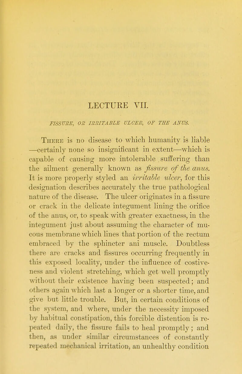 LECTUKE VII. FISSURE, OR IRRITABLE ULCER, OF THE ANUS. There is no disease to which humanity is liable —certainty none so insignificant in extent—which is capable of causing more intolerable suffering than the ailment generally known as fissure of the anus. It is more properly styled an irritable ulcer, for this designation describes accurately the true pathological nature of the disease. The ulcer originates in a fissure or crack in the delicate integument lining the orifice of the anus, or, to speak with greater exactness, in the integument just about assuming the character of mu- cous membrane which lines that portion of the rectum embraced by the sphincter ani muscle. Doubtless there are cracks and fissures occurring frequently in this exposed locality, under the influence of costive- aess and violent stretching, which get well promptly without their existence having been suspected; and others again which last a longer or a shorter time, and give but little trouble. But, in certain conditions of the system, and where, under the necessity imposed by habitual constipation, this forcible distention is re- peated daily, the fissure fails to heal promptly; and then, as under similar circumstances of constantly repeated mechanical irritation, an unhealthy condition