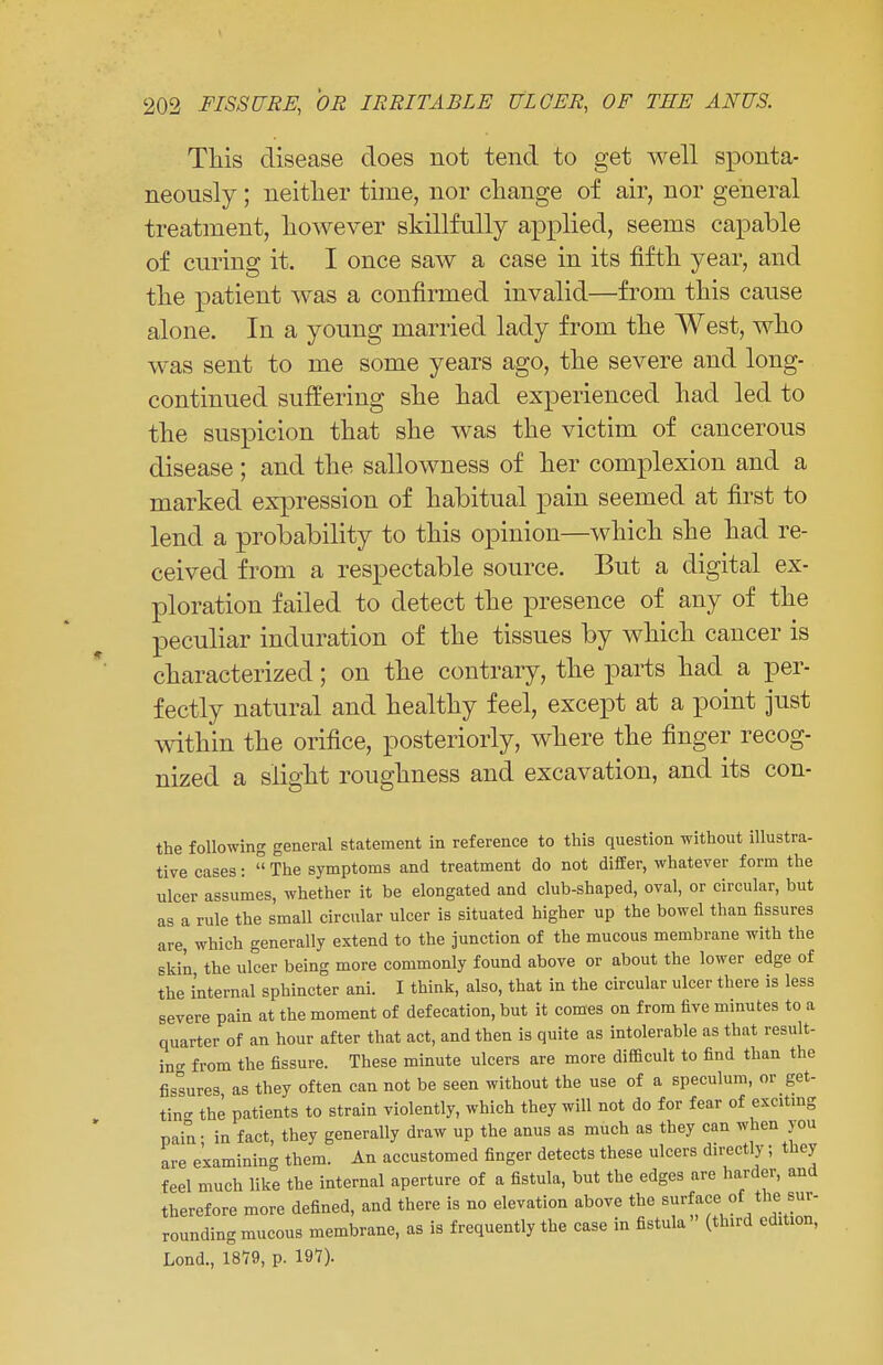 This disease does not tend to get well sponta- neously ; neither time, nor change of air, nor general treatment, however skillfully applied, seems capable of curing it. I once saw a case in its fifth year, and the patient was a confirmed invalid—from this cause alone. In a young married lady from the West, who was sent to me some years ago, the severe and long- continued suffering she had experienced had led to the suspicion that she was the victim of cancerous disease ; and the sallowness of her complexion and a marked expression of habitual pain seemed at first to lend a probability to this opinion—which she had re- ceived from a respectable source. But a digital ex- ploration failed to detect the presence of any of the peculiar induration of the tissues by which cancer is characterized; on the contrary, the parts had a per- fectly natural and healthy feel, except at a point just within the orifice, posteriorly, where the finger recog- nized a slight roughness and excavation, and its con- the following general statement in reference to this question without illustra- tive cases:  The symptoms and treatment do not differ, whatever form the ulcer assumes, whether it be elongated and club-shaped, oval, or circular, but as a rule the small circular ulcer is situated higher up the bowel than fissures are, which generally extend to the junction of the mucous membrane with the skin the ulcer being more commonly found above or about the lower edge of the internal sphincter ani. I think, also, that in the circular ulcer there is less severe pain at the moment of defecation, but it comes on from five minutes to a quarter of an hour after that act, and then is quite as intolerable as that result- ing from the fissure. These minute ulcers are more difficult to find than the fissures as they often can not be seen without the use of a speculum, or get- tin- the patients to strain violently, which they will not do for fear of exciting pain- in fact, they generally draw up the anus as much as they can when jou are examining them. An accustomed finger detects these ulcers directly; they feel much like the internal aperture of a fistula, but the edges are harder, and therefore more defined, and there is no elevation above the surface of the sur- rounding mucous membrane, as is frequently the case in fistula (third edition, Lond., 1879, p. 197).