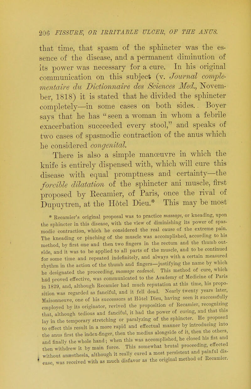 that time, that spasm of the sphincter was the es- sence of the disease, and a permanent diminution of its power was necessaiy for a cure. In his original communication on this subject (v. Journal convple- rnentaire du Dictionnaire des Sciences Med., Novem- ber, 1818) it is stated that he divided the sphincter completely—in some cases on both sides.. Boyer says that he has  seen a woman in whom a febrile exacerbation succeeded every stool, and speaks of two cases of spasmodic contraction of the anus which he considered congenital. There is also a simple manoeuvre in which the knife is entirely dispensed with, which will cure this disease with equal promptness and certainty—the forcible dilatation of the sphincter ani muscle, first proposed by Kecamier, of Paris, once the rival of Dupuytren, at the Hotel Dieu * This may be most * Recamier's original proposal was to practice massage, or kneading, upon the sphincter in this disease, with the view of diminishing its power of spas- modic contraction, which he considered the real cause of the extreme pain. The kneading or pinching of the muscle was accomplished, according to his method, by first one and then two fingers in the rectum and the thumb out- side and it was to be applied to all parts of the muscle, and to be continued for some time and repeated indefinitely, and always with a certain measured rhythm in the action of the thumb and fingers—justifying the name by which he designated the proceeding, massage cadence. This method of cure, which had proved effective, was communicated to the Academy of Medicine of Paris in 1829 and, although Recamier had much reputation at this time, his propo- sition was regarded as fanciful, and it fell dead. Nearly twenty years later, Maisonneuve, one of his successors at Hotel Dieu, having seen it successfully employed by its originator, revived the proposition of Recamier, recognizing that although tedious and fanciful, it had the power of curing, and that tins lay in the temporary stretching or paralyzing of the sphincter. He proposed to effect this result in a more rapid and effectual manner by introducing into the anus first the index-finger, then the medius alongside of it, then the others and finally the whole hand ; when this was accomplished, he closed his fist and then withdrew it by main force. This somewhat brutal proceeding, effected without anesthesia, although it really cured a most persistent anIpwWJ* ease was received with as much disfavor as the original method of Recamier.