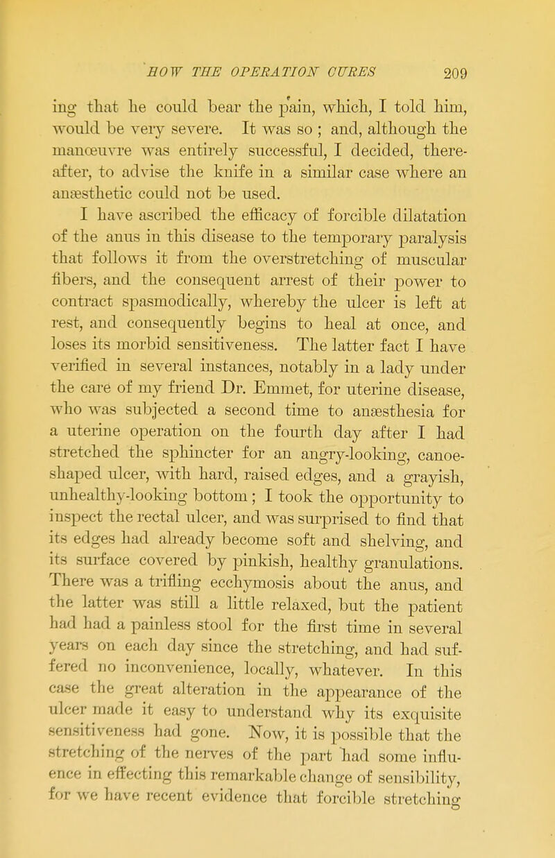 ing that lie could bear the pain, which, I told him, would be very severe. It was so ; and, although the manoeuvre was entirely successful, I decided, there- after, to advise the knife in a similar case where an anaesthetic could not be used. I have ascribed the efficacy of forcible dilatation of the anus in this disease to the temporary paralysis that follows it from the overstretching of muscular fibers, and the consequent arrest of their power to contract spasmodically, whereby the ulcer is left at rest, and consequently begins to heal at once, and loses its morbid sensitiveness. The latter fact I have verified in several instances, notably in a lady under the care of my friend Dr. Emmet, for uterine disease, who was subjected a second time to anaesthesia for a uterine operation on the fourth day after I had stretched the sphincter for an angry-looking, canoe- shaped ulcer, with hard, raised edges, and a grayish, unhealthy-looking bottom; I took the opportunity to inspect the rectal ulcer, and was surprised to find that its edges had already become soft and shelving, and its surface covered by pinkish, healthy granulations. There was a trifling ecchymosis about the anus, and the latter was still a little relaxed, but the patient had had a painless stool for the first time in several years on each day since the stretching, and had suf- fered no inconvenience, locally, whatever. In this case the great alteration in the appearance of the ulcer made it easy to understand why its exquisite sensitiveness had gone. Now, it is possible that the stretching of the nerves of the part nad some influ- ence in effecting this remarkable change of sensibility, for we have recent evidence that forcible stretching