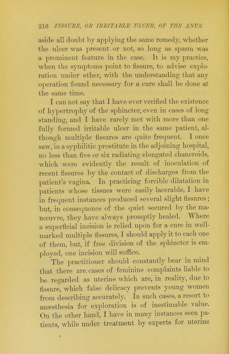 aside all doubt by applying the same remedy, whether the ulcer was present or not, so long as spasm was a prominent feature in the case. It is my practice, when the symptoms point to fissure, to advise explo- ration under ether, with the understanding that any operation found necessary for a cure shall be done at the same time. I can not say that I have ever verified the existence of hypertrophy of the sphincter, even in cases of long standing, and I have rarely met with more than one fully formed irritable ulcer in the same patient, al- though multiple fissures are quite frequent. I once saw, in a syphilitic prostitute in the adjoining hospital, no less than five or six radiating elongated chancroids, which were evidently the result of inoculation of recent fissures by the contact of discharges from the patient's vagina. In practicing forcible dilatation in patients whose tissues were easily lacerable, I have in frequent instances produced several slight fissures; but, in consequence of the quiet secured by the ma- noeuvre, they have always promptly healed. Where a superficial incision is relied upon for a cure in well- marked multiple fissures, I should apply it to each one of them, but, if free division of the sphincter is em- ployed, one incision will suffice. The practitioner should constantly bear in mind that there are, cases of feminine complaints liable to be regarded as uterine which are, in reality, due to fissure, which false delicacy prevents young women from describing accurately. In such cases, a resort to anaesthesia for exploration is of inestimable value. On the other hand, I have in many instances seen pa- tients, while under treatment by experts for uterine *