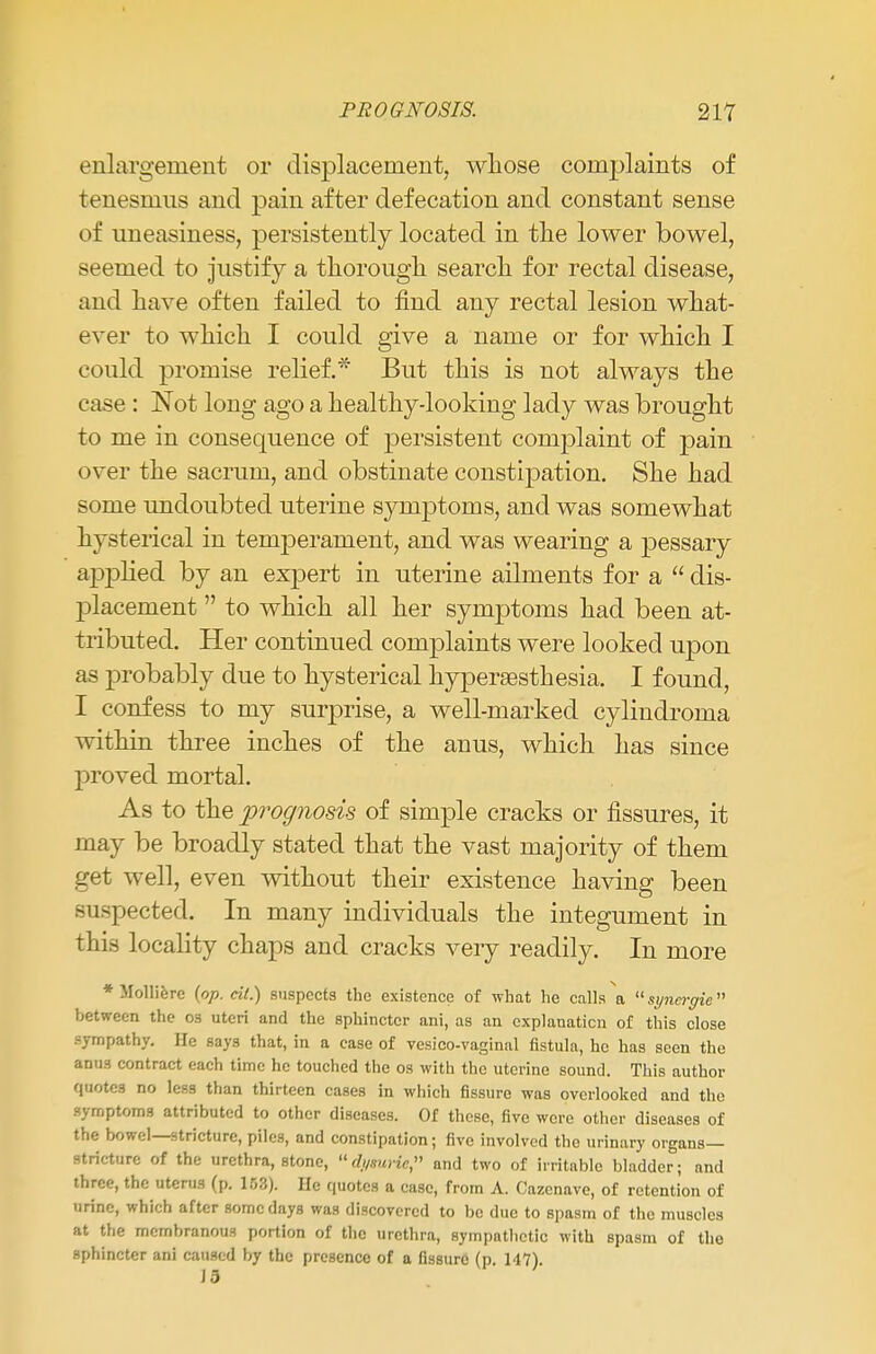 enlargement or displacement, whose conrplaints of tenesmus and pain after defecation and constant sense of uneasiness, persistently located in the lower bowel, seemed to justify a thorough search for rectal disease, and have often failed to find any rectal lesion what- ever to which I could give a name or for which I could promise relief.* But this is not always the case : Not long ago a healthy-looking lady was brought to me in consequence of persistent complaint of pain over the sacrum, and obstinate constipation. She had some undoubted uterine symptoms, and was somewhat hysterical in temperament, and was wearing a pessary applied by an expert in uterine ailments for a  dis- placement  to which all her symptoms had been at- tributed. Her continued complaints were looked upon as probably due to hysterical hypera3sthesia. I found, I confess to my surprise, a well-marked cylindroma within three inches of the anus, which has since proved mortal. As to the prognosis of simple cracks or fissures, it may be broadly stated that the vast majority of them get well, even without their existence having been respected. In many individuals the integument in this locality chaps and cracks veiy readily. In more * Molliere (op. cil.) suspects the existence of what he calls a syncrgie between the os uteri and the sphincter ani, as an explanation of this close sympathy. He says that, in a case of vesico-vaginal fistula, he has seen the anu3 contract each time he touched the os with the uterine sound. This author quotes no less than thirteen cases in which fissure was overlooked and the symptoms attributed to other diseases. Of these, five were other diseases of the bowel—stricture, piles, and constipation; five involved the urinary organs- stricture of the urethra, stone, udy*urUtn and two of irritable bladder; and three, the uterus (p. 153). lie quotes a case, from A. Cazenave, of retention of urine, which after some days was discovered to be due to spasm of the muscles at the membranous portion of the urethra, sympathetic with spasm of the sphincter ani caused by the presence of a fissure (p. 147).