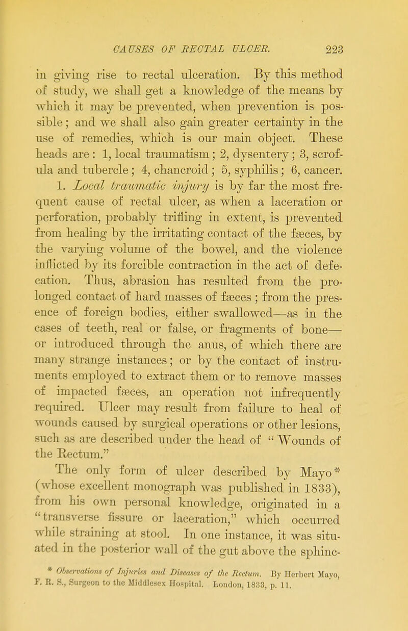 in giving rise to rectal ulceration. By this method of study, Ave shall get a knowledge of the means by which it may be prevented, when prevention is pos- sible ; and we shall also gain greater certainty in the use of remedies, which is our main object. These heads are : 1, local traumatism; 2, dysentery; 3, scrof- ula and tubercle; 4, chancroid ; 5, syphilis; 6, cancer. 1. Local traumatic injury is by far the most fre- quent cause of rectal ulcer, as when a laceration or perforation, probably trifling in extent, is prevented from healing by the irritating contact of the faeces, by the varying volume of the bowel, and the violence inflicted by its forcible contraction in the act of defe- cation. Thus, abrasion has resulted from the pro- longed contact of hard masses of faeces ; from the pres- ence of foreign bodies, either swallowed—as in the cases of teeth, real or false, or fragments of bone— or introduced through the anus, of which there are many strange instances; or by the contact of instru- ments employed to extract them or to remove masses of impacted faeces, an operation not infrequently required. Ulcer may result from failure to heal of wounds caused by surgical operations or other lesions, such as are described under the head of  Wounds of the Eectum. The only form of ulcer described by Mayo* (whose excellent monograph was published in 1833), from his own personal knowledge, originated in a transverse fissure or laceration, which occurred while straining at stool. In one instance, it was situ- ated in the posterior wall of the gut above the sphinc- * Obncrvalioru of Injuries mid Discanes of the Rectum. By Herbert Mavo, F. R. S., Surgeon to the Middlesex Hospital. London, 1833, p. 11.