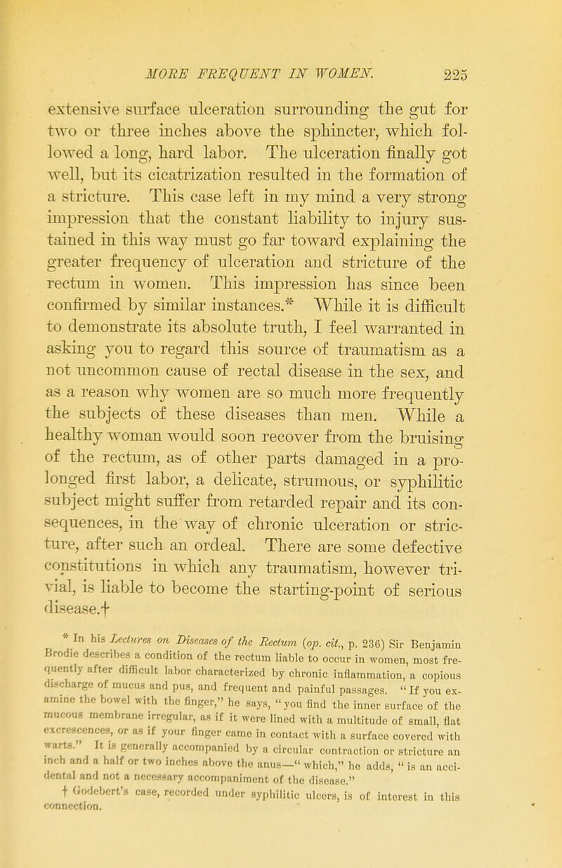 extensive surface ulceration surrounding the gut for two or three inches above the sphincter, which fol- lowed a long, hard labor. The ulceration finally got well, but its cicatrization resulted in the formation of a stricture. This case left in my mind a very strong impression that the constant liability to injury sus- tained in this way must go far toward explaining the greater frequency of ulceration and stricture of the rectum in women. This impression has since been confirmed by similar instances.* While it is difficult to demonstrate its absolute truth, I feel warranted in asking you to regard this source of traumatism as a not uncommon cause of rectal disease in the sex, and as a reason why women are so much more frequently the subjects of these diseases than men. While a healthy woman would soon recover from the bruising of the rectum, as of other parts damaged in a pro- longed first labor, a delicate, strumous, or syphilitic subject might suffer from retarded repair and its con- sequences, in the way of chronic ulceration or stric- ture, after such an ordeal There are some defective constitutions in which any traumatism, however tri- via], is liable to become the starting-point of serious disease, f * In his Lectures on Diseases of the Rectum {op. tit, p. 236) Sir Benjamin Brodie describes a condition of the rectum liable to occur in women, most fre- quently after difficult labor characterized by chronic inflammation, a copious discharge of mucus and pus, and frequent and painful passages. « If you ex- amine the bowel with the finger, he says, you find the inner surface of the mucous membrane irregular, as if it were lined with a multitude of small, flat excrescences, or as if your finger came in contact with a surface covered with warts. It is generally accompanied by a circular contraction or stricture an fact and a half or two inches above the anus— which, he adds,  is an acci- dental and not a necessary accompaniment of the disease. + Qodebert'g case, recorded under syphilitic ulcers, is of interest in this connection.