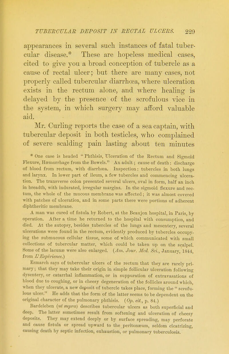 appearances in several such instances of fatal tuber- cular disease.* These are hopeless medical cases, cited to give you a broad conception of tubercle as a cause of rectal ulcer; but there are many cases, not properly called tubercular diarrhoea, where ulceration exists in the rectum alone, and where healing is delayed by the presence of the scrofulous vice in the system, in which surgery may afford valuable aid. Mr. Curling reports the case of a sea captain, with tubercular deposit in both testicles, who complained of severe scalding pain lasting about ten minutes * One case is headed  Phthisis, Ulceration of the Rectum and Sigmoid Flexure, Hsemorrhage from the Bowels. An adult; cause of death : discharge of blood from rectum, with diarrhoea. Inspection: tubercles in both lungs and larynx. In lower part of ileum, a few tubercles and commencing ulcera- tion. The transverse colon presented several ulcers, oval in form, half an inch in breadth, with indurated, irregular margins. In the sigmoid flexure and rec- tum, the whole of the mucous membrane was affected; it was almost covered with patches of ulceration, and in some parts there were portions of adherent diphtheritic membrane. A man was cured of fistula by Robert, at the Beaujon hospital, in Paris, by operation. After a time he returned to the hospital with consumption, and died. At the autopsy, besides tubercles of the lungs and mesentery, several ulcerations were found in the rectum, evidently produced by tubercles occupy- ing the submucous cellular tissue, some of which communicated with small collections of tubercular matter, which could be taken up on the scalpel. Some of the lacuna? were also enlarged. (Am. Jour. Med. Set., January, 1844, from L1 Experience.) Esmarch says of tubercular ulcers of the rectum that they are rarely pri- mary ; that they may take their origin in simple follicular ulceration following dysentery, or catarrhal inflammation, or in suppuration of extravasations of blood due to coughing, or in cheesy degeneration of the follicles around which, when they ulcerate, a new deposit of tubercle takes place, forming the  scrofu- lous ulcer. He adds that the form of the latter seems to be dependent on the original character of the pulmonary phthisis. (Op. cit., p. 84.) Bardeleben (ul tupra) describes tubercular ulcers as both superficial and deep. The latter sometimes result from softening and ulceration of cheesy deposits. They may extend deeply or by surface spreading, may perforate and cause fistula or spread upward to the pcritonnsum, seldom cicatrizing, causing death by septic infection, exhaustion, or pulmonary tuberculosis.