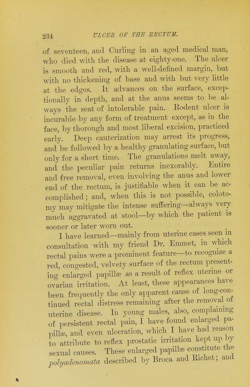 of seventeen, and Curling in an aged medical man, who died with the disease at eighty-one. The ulcer is smooth and red, with a well-defined margin, but with no thickening of base and with but very little at the edges. It advances on the surface, excep- tionally in depth, and at the anus seems to be al- ways the seat of intolerable pain. Kodent ulcer is incurable by any form of treatment except, as in the face, by thorough and most liberal excision, practiced early. Deep cauterization may arrest its progress, and be followed by a healthy granulating surface, but only for a short time. The granulations melt away, and the peculiar pain returns inexorably. Entire and free removal, even involving the anus and lower end of the rectum, is justifiable when it can be ac- complished; and, when this is not possible, coloto- my may mitigate the intense suffering—always very much aggravated at stool—by which the patient is sooner or later worn out. I have learned—mainly from uterine cases seen m consultation with my friend Dr. Emmet, in which rectal pains were a prominent feature—to recognize a red, congested, velvety surface of the rectum present- ing enlarged papilla as a result of reflex uterine or ovarian irritation. At least, these appearances have been frequently the only apparent cause of long-con- tinued rectal distress remaining after the removal ot uterine disease. In young males, also, complaining of persistent rectal pain, I have found enlarged pa- pilla, and even ulceration, which I have had reason to attribute to reflex prostatic irritation kept up by sexual causes. These enlarged papilla constitute the polyadenomata described by Broca and Richet; and