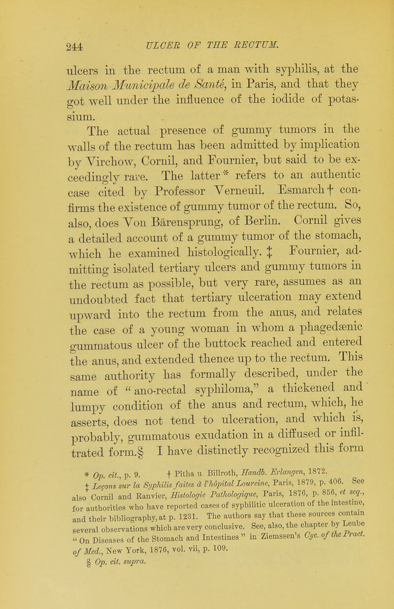 ulcers in the rectum of a man with syphilis, at the Maison Municipals ds Sante, in Paris, and that they got well under the influence of the iodide of potas- sium. The actual presence of gummy tumors in the walls of the rectum has been admitted by implication by Virchow, Cornil, and Fournier, but said to be ex- ceedingly rare. The latter * refers to an authentic case cited by Professor Verneuil. Esmarchf con- firms the existence of gummy tumor of the rectum. So, also, does Von Barensprung, of Berlin. Cornil gives a detailed account of a gummy tumor of the stomach, which he examined histologically. % Fournier, ad- mitting isolated tertiary ulcers and gummy tumors in the rectum as possible, but very rare, assumes as an undoubted fact that tertiary ulceration may extend upward into the rectum from the anus, and relates the case of a young woman in whom a phagedenic gummatous ulcer of the buttock reached and entered the anus, and extended thence up to the rectum. This same authority has formally described, under the name of  ano-rectal syphiloma, a thickened and lumpy condition of the anus and rectum, which, he asserts, does not tend to ulceration, and which is, probably, gummatous exudation in a diff used or infil- trated form.§ I have distinctly recognized this form * Op. cit., p. 9. t Pitha u Billroth, Handb. Erlangen, 1872. + Legom sur la Syphilis faites d Vlwpital Lour cine, Paris, 1879, p. 406. See also Cornil and Ranvier, Histologic Pathologique, Paris, 1876, p. 856, et scq., for authorities who have reported cases of syphilitic ulceration of the intestine, and their bibliography, at p. 1231. The authors say that these sources contain several observations which are very conclusive. See, also, the chapter by Leube « On Diseases of the Stomach and Intestines » in Ziemssen's Cyc. of the Bract, of Med., New York, 1876, vol. vii, p. 109. § Op. cit. supra.