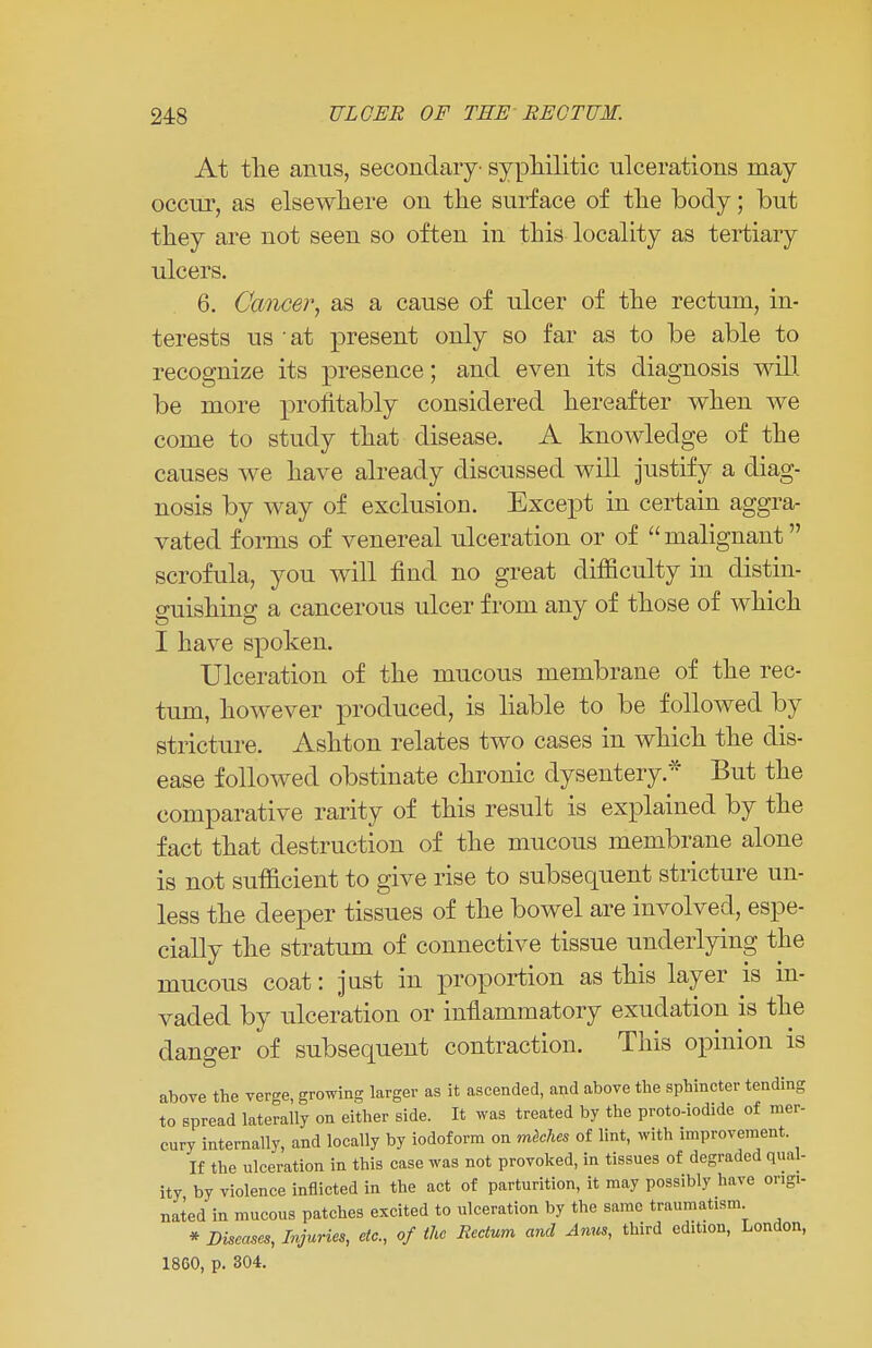 At the anus, secondary- syphilitic ulcerations may occur, as elsewhere on the surface of the body; but they are not seen so often in this locality as tertiary ulcers. 6. Cancer, as a cause of ulcer of the rectum, in- terests us ' at present only so far as to be able to recognize its presence; and even its diagnosis will be more profitably considered hereafter when we come to study that disease. A knowledge of the causes we have already discussed will justify a diag- nosis by way of exclusion. Except in certain aggra- vated forms of venereal ulceration or of malignant scrofula, you will find no great difficulty in distin- guishing a cancerous ulcer from any of those of which I have spoken. Ulceration of the mucous membrane of the rec- tum, however produced, is liable to be followed by stricture. Ashton relates two cases in which the dis- ease followed obstinate chronic dysentery* But the comparative rarity of this result is explained by the fact that destruction of the mucous membrane alone is not sufficient to give rise to subsequent stricture un- less the deeper tissues of the bowel are involved, espe- cially the stratum of connective tissue underlying the mucous coat: just in proportion as this layer is in- vaded by ulceration or inflammatory exudation is the danger of subsequent contraction. This opinion is above the verge, growing larger as it ascended, and above the sphincter tending to spread laterally on either side. It was treated by the proto-iodide of mer- cury internally, and locally by iodoform on meches of lint, with improvement. If the ulceration in this case was not provoked, in tissues of degraded qual- ity by violence inflicted in the act of parturition, it may possibly have origi- nated in mucous patches excited to ulceration by the same traumatism * Diseases, Injuries, etc., of the Rectum and Anus, third edition, London, 18G0, p. 304.