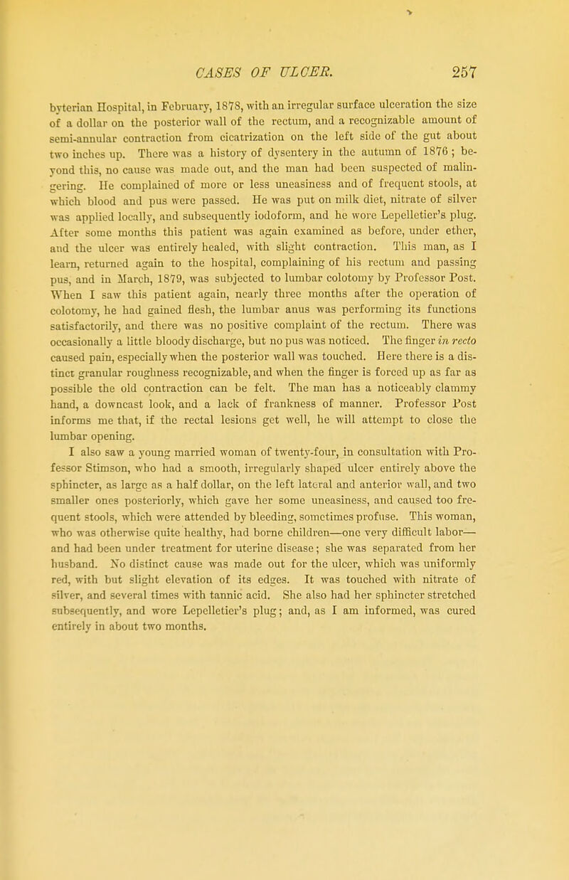 bvterian Hospital, in February, 1873, with an irregular surface ulceration the size of a dollar on the posterior wall of the rectum, and a recognizable amount of semi-annular contraction from cicatrization on the left side of the gut about two inches up. There was a history of dysentery in the autumn of 1876 ; be- yond this, no cause was made out, and the man had been suspected of malin- gering. He complained of more or less uneasiness and of frequent stools, at which blood and pus were passed. He was put on milk diet, nitrate of silver was applied locally, and subsequently iodoform, and he wore Lepelletier's plug. After some months this patient was again examined as before, under ether, and the ulcer was entirely healed, with slight contraction. This man, as I learn, returned again to the hospital, complaining of his rectum and passing pus, and in March, 1879, was subjected to lumbar colotomy by Professor Post. When I saw this patient again, nearly three months after the operation of colotomy, he had gained flesh, the lumbar anus was performing its functions satisfactorily, and there was no positive complaint of the rectum. There was occasionally a little bloody discharge, but no pus was noticed. The finger in recto caused pain, especially when the posterior wall was touched. Here there is a dis- tinct granular roughness recognizable, and when the finger is forced up as far as possible the old contraction can be felt. The man has a noticeably clammy hand, a downcast look, and a lack of frankness of manner. Professor Post informs me that, if the rectal lesions get well, he will attempt to close the lumbar opening. I also saw a young married woman of twenty-four, in consultation with Pro- fessor Stimson, who had a smooth, irregularly shaped ulcer entirely above the sphincter, as large as a half dollar, on the left lateral and anterior wall, and two smaller ones posteriorly, which gave her some uneasiness, and caused too fre- quent stools, which were attended by bleeding, sometimes profuse. This woman, who was otherwise quite healthy, had borne children—one very difficult labor— and had been under treatment for uterine disease; she was separated from her husband. No distinct cause was made out for the ulcer, which was uniformly red, with but slight elevation of its edges. It was touched with nitrate of silver, and several times with tannic acid. She also had her sphincter stretched subsequently, and wore Lepelletier's plug; and, as I am informed, was cured entirely in about two months.