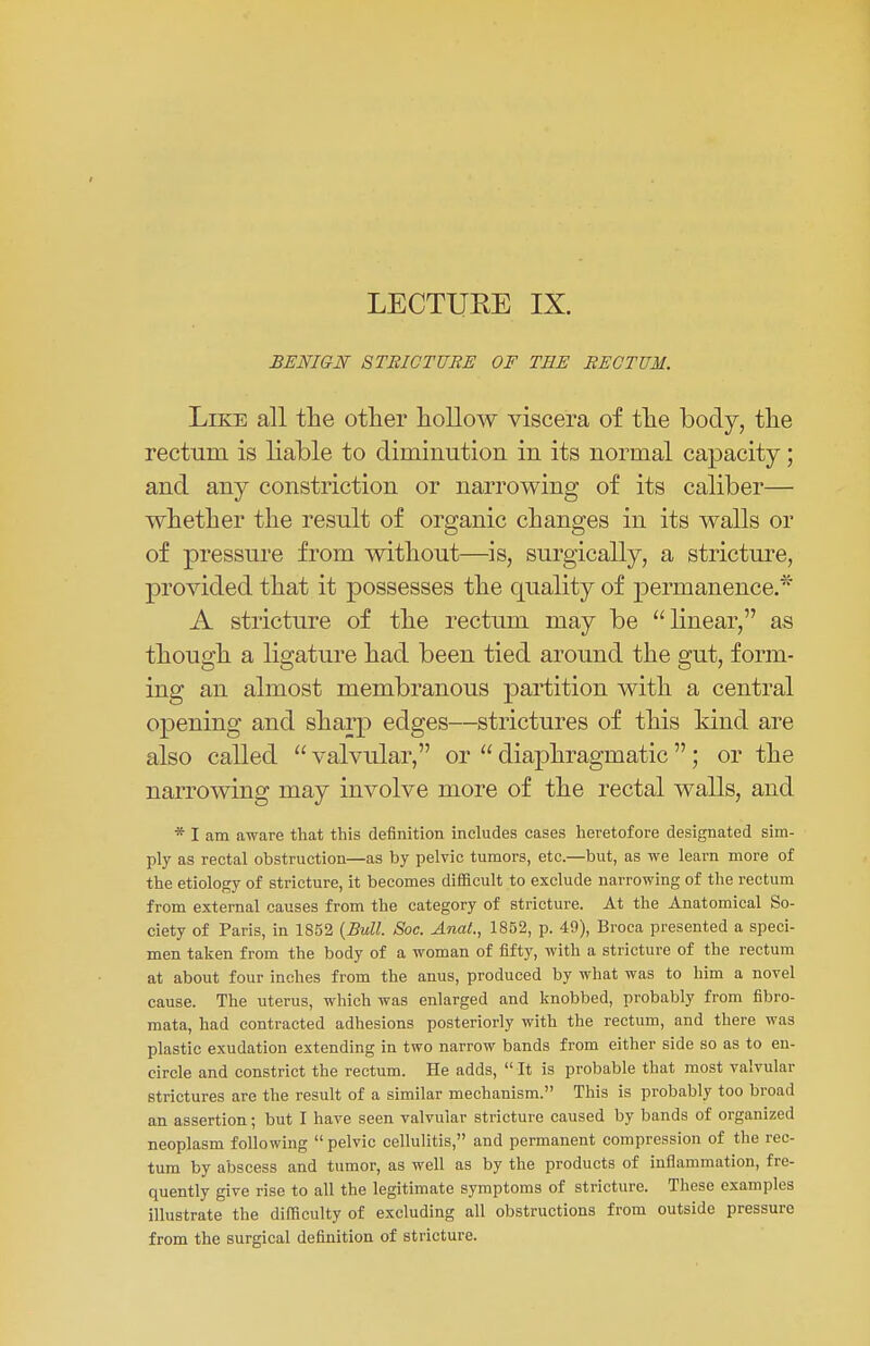 LECTUKE IX. BENIGN STRICTURE OF TEE RECTUM. Like all the other hollow viscera of the body, the rectum is liable to diminution in its normal capacity; and any constriction or narrowing of its caliber— whether the result of organic changes in its walls or of pressure from without—is, surgically, a stricture, provided that it possesses the quality of permanence.* A stricture of the rectum may be linear, as though a ligature had been tied around the gut, form- ing an almost membranous partition with a central opening and sharp edges—strictures of this kind are also called  valvular, or  diaphragmatic ; or the narrowing may involve more of the rectal walls, and * I am aware that this definition includes cases heretofore designated sim- ply as rectal obstruction—as by pelvic tumors, etc.—but, as we learn more of the etiology of stricture, it becomes difficult to exclude narrowing of the rectum from external causes from the category of stricture. At the Anatomical So- ciety of Paris, in 1852 {Bull. Soc. AnaL, 1852, p. 49), Broca presented a speci- men taken from the body of a woman of fifty, with a stricture of the rectum at about four inches from the anus, produced by what was to him a novel cause. The uterus, which was enlarged and knobbed, probably from fibro- mata, had contracted adhesions posteriorly with the rectum, and there was plastic exudation extending in two narrow bands from either side so as to en- circle and constrict the rectum. He adds,  It is probable that most valvular strictures are the result of a similar mechanism. This is probably too broad an assertion; but I have seen valvular stricture caused by bands of organized neoplasm following  pelvic cellulitis, and permanent compression of the rec- tum by abscess and tumor, as well as by the products of inflammation, fre- quently give rise to all the legitimate symptoms of stricture. These examples illustrate the difficulty of excluding all obstructions from outside pressure from the surgical definition of stricture.