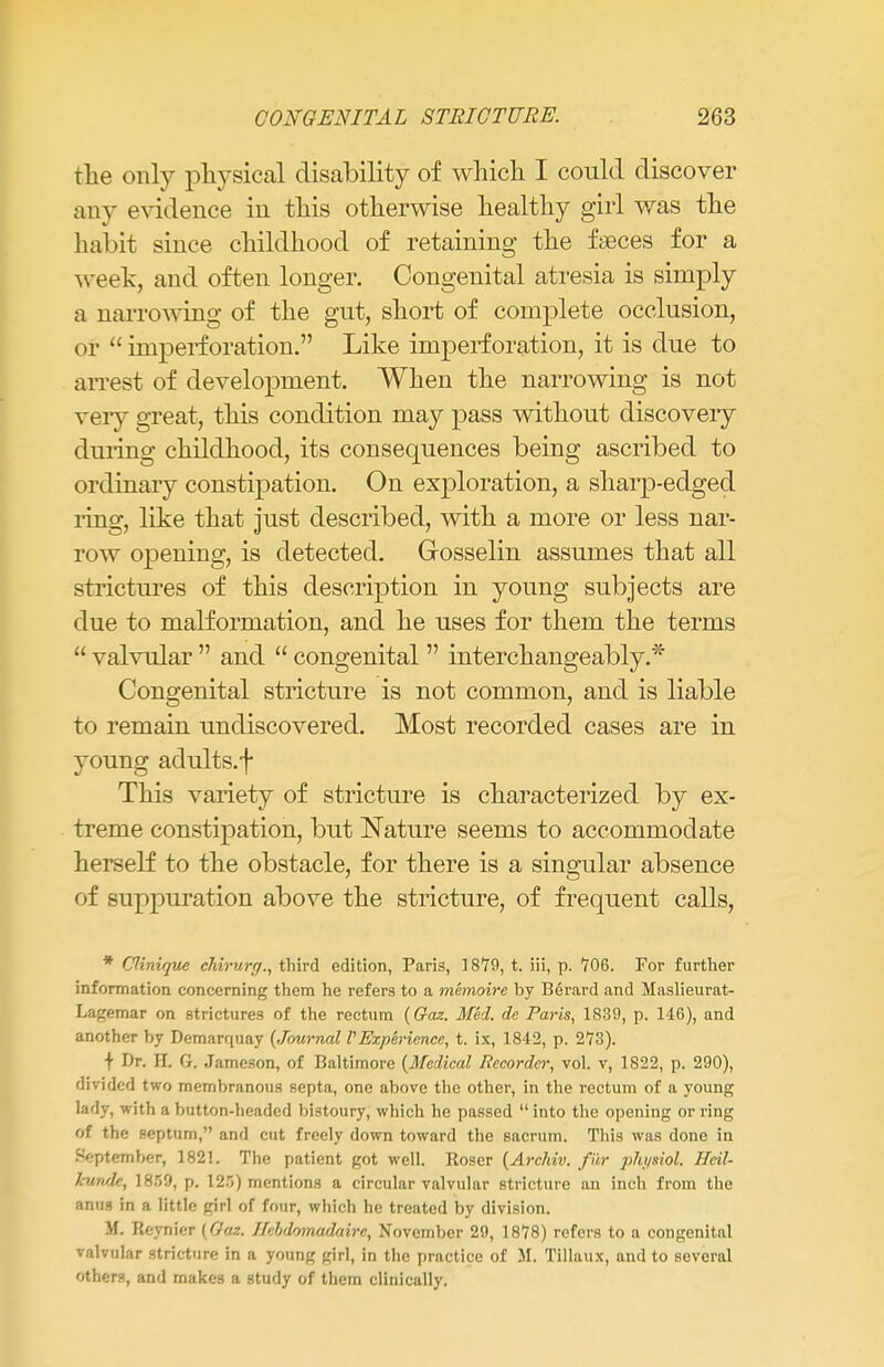 the only physical disability of which I could discover any evidence in this otherwise healthy girl was the habit since childhood of retaining the faeces for a week, and often longer. Congenital atresia is simply a narrowing of the gut, short of complete occlusion, or  imperforation. Like imperforation, it is due to arrest of development. When the narrowing is not very great, this condition may pass without discovery during childhood, its consequences being ascribed to ordinary constipation. On exploration, a sharp-edged ling, like that just described, with a more or less nar- row opening, is detected. Gosselin assumes that all strictures of this description in young subjects are due to malformation, and he uses for them the terms  valvular  and  congenital  interchangeably.* Congenital stricture is not common, and is liable to remain undiscovered. Most recorded cases are in young adults.f This variety of stricture is characterized by ex- treme constipation, but Nature seems to accommodate herself to the obstacle, for there is a singular absence of suppuration above the stricture, of frequent calls, * Clinique ehirurff., third edition, Paris, 18*79, t. iii, p. '706. For further information concerning them he refers to a memoire by Berard and Maslieurat- Lagemar on strictures of the rectum (Oaz. Med. dc Paris, 1S39, p. 146), and another by Demarquay (Journal P Experience, t. ix, 1842, p. 273). t Dr. H. G. Jameson, of Baltimore (Medical Recorder, vol. v, 1822, p. 290), divided two membranous septa, one above the other, in the rectum of a young lady, with a button-headed bistoury, which he passed  into the opening or ring of the septum, and cut freely down toward the sacrum. This was done in September, 1821. The patient got well. Roser (Archiv. fur physiol. Hcil- hindc, 18!>9, p. 125) mentions a circular valvular stricture an inch from the anus in a little girl of four, which he treated by division. M. Reynier (Oaz. Jkhdomadairc, November 29, 1878) refers to a congenital valvular stricture in a young girl, in the practice of M. Tillaux, and to several others, and makes a study of them clinically.