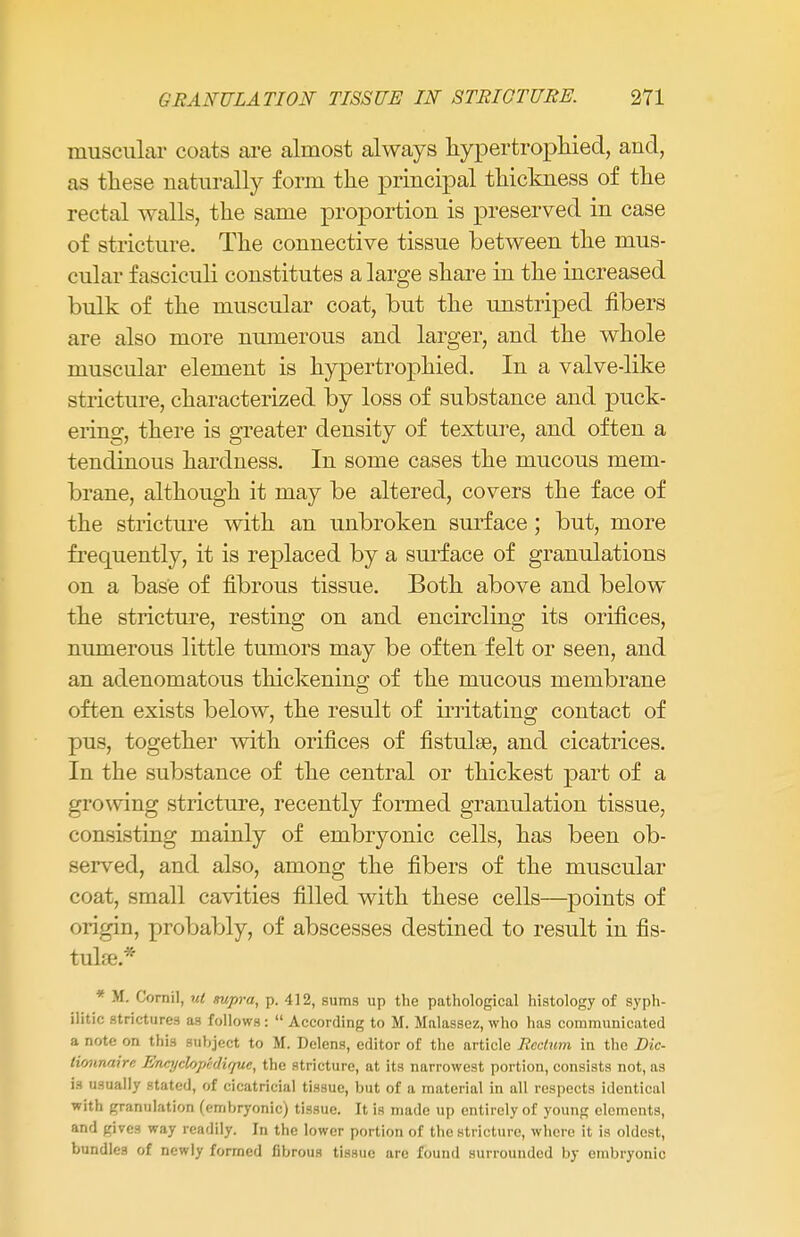 muscular coats are almost always hypertrophied, and, as these naturally form the principal thickness of the rectal walls, the same proportion is preserved in case of stricture. The connective tissue between the mus- cular fasciculi constitutes a large share in the increased bulk of the muscular coat, but the unstriped fibers are also more numerous and larger, and the whole muscular element is hypertrophied. In a valve-like stricture, characterized by loss of substance and puck- ering, there is greater density of texture, and often a tendinous hardness. In some cases the mucous mem- brane, although it may be altered, covers the face of the stricture with an unbroken surface; but, more frequently, it is replaced by a surface of granulations on a base of fibrous tissue. Both above and below the stricture, resting on and encircling its orifices, numerous little tumors may be often felt or seen, and an adenomatous thickening of the mucous membrane often exists below, the result of irritating contact of pus, together with orifices of fistulse, and cicatrices. In the substance of the central or thickest part of a growing stricture, recently formed granulation tissue, consisting mainly of embryonic cells, has been ob- served, and also, among the fibers of the muscular coat, small cavities filled with these cells—points of origin, probably, of abscesses destined to result in fis- tulse.* * M. Cornil, ut supra, p. 412, sums up the pathological histology of syph- ilitic strictures as follows :  According to M. Malassez, who has communicated a note on this subject to M. Delens, editor of the article Rectum in the Dic- lioiinaire Enajclopcdirfue, the stricture, at its narrowest portion, consists not, as is usually stated, of cicatricial tissue, but of a material in all respects identical with granulation (embryonic) tissue. It is made up entirely of young elements, and gives way readily. In the lower portion of the stricture, where it is oldest, bundles of newly formed fibrous tissue are found surrounded by embryonic