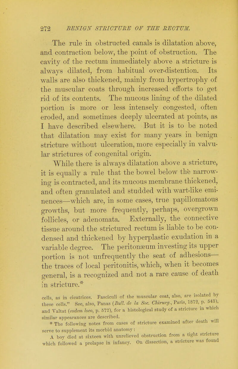 The rule in obstructed canals is dilatation above, and contraction below, the point of obstruction. The cavity of the rectum immediately above a stricture is always dilated, from habitual over-distention. Its walls are also thickened, mainly from hypertrophy of the muscular coats through increased efforts to get rid of its contents. The mucous lining of the dilated portion is more or less intensely congested, often eroded, and sometimes deeply ulcerated at points, as I have described elsewhere. But it is to be noted that dilatation may exist for many years in benign stricture without ulceration, more especially in valvu- lar strictures of congenital origin. While there is always dilatation above a stricture, it is equally a rule that the bowel below the narrow- ins: is contracted, and its mucous membrane thickened, and often granulated and studded with wart-like emi- nences—which are, in some cases, true papillomatous growths, but more frequently, perhaps, overgrown follicles, or adenomata. Externally, the connective tissue around the strictured rectum is liable to be con- densed and thickened by hyperplastic exudation in a variable degree. The peritonaeum investing its upper portion is not unfrequently the seat of adhesions— the traces of local peritonitis, which, when it becomes general, is a recognized and not a rare cause of death in stricture.* cells, as in cicatrices. Fasciculi of the muscular coat, also, are isolated by these cells. See, also, Panas {Bull, de la Soc. Chirurg., Paris, 1872, p. 543), and Valtat {codem loco, p. 572), for a histological study of a stricture in which similar appearances are described. * The following notes from cases of stricture examined after death will serve to supplement its morbid anatomy: A boy died at sixteen with unrelieved obstruction from a tight stricture which followed a prolapse in infancy. On dissection, a stricture was found