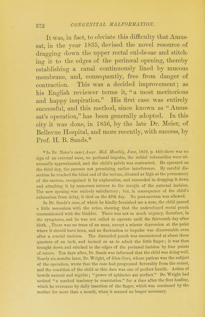 It was, in fact, to obviate this difficulty that Amus- sat, in the year 1835, devised the novel resource of dragging down the upper rectal cul-de-sac and stitch- ing it to the edges of the perinseal opening, thereby establishing a canal continuously lined by mucous membrane, and, consequently, free from danger of contraction. This was a decided improvement; as his English reviewer terms it, a most meritorious and happy inspiration. His first case was entirely successful, and this method, since known as Amus- sat's operation, has been generally adopted. In this city it was done, in 1856, by the late Dr. Meier, of Bellevue Hospital, and more recently, with success, by Prof. H. B. Sands* * In Dr. Meier's case {Amer. Med. Monthly, June, 1859, p. 440) there was no sign of an external anus, no pcrinaeal impulse, the ischial tuberosities were ab- normally approximated, and the child's pelvis was contracted. He operated on the third day, the parents not permitting earlier interference. By careful dis- section he reached the blind end of the rectum, situated as high as the promontory of the sacrum, recognized it by exploration, and succeeded in dragging it down and attaching it by numerous sutures to the margin of the external incision. The new opening was entirely satisfactoi'y; but, in consequence of the child's exhaustion from delay, it died on the fifth day. No post-mortem was allowed. In Dr. Sands's case, of which he kindly furnished me a note, the child passed a little meconium with the urine, showing that the undeveloped rectal pouch communicated with the bladder. There was not so much urgency, therefore, in the symptoms, and he was not called to operate until the thirteenth day after birth. , There was no trace of an anus, except a minute depression at the point where it should have been, and no fluctuation or impulse was discoverable even after a crucial incision. The distended pouch was encountered at about three quarters of an inch, and incised so as to admit the little finger; it was then brought down and stitched to the edges of the perinseal incision by four points of suture. Ten days after, Dr. Sands was informed that the child was doing well. Nearly six months later, Dr. Wright, of Glen Cove, whose patient was the subject of the operation, wrote that the case had progressed favorably from the outset, and the condition of the child at this date was one of perfect health. Action of bowels natural and regular; power of sphincter ani perfect. Dr. Wright had noticed a marked tendency to coarctation for a time after the first healing, which he overcame by daily insertion of the finger, which was continued by the mother for more than a month, when it seemed no longer necessary.