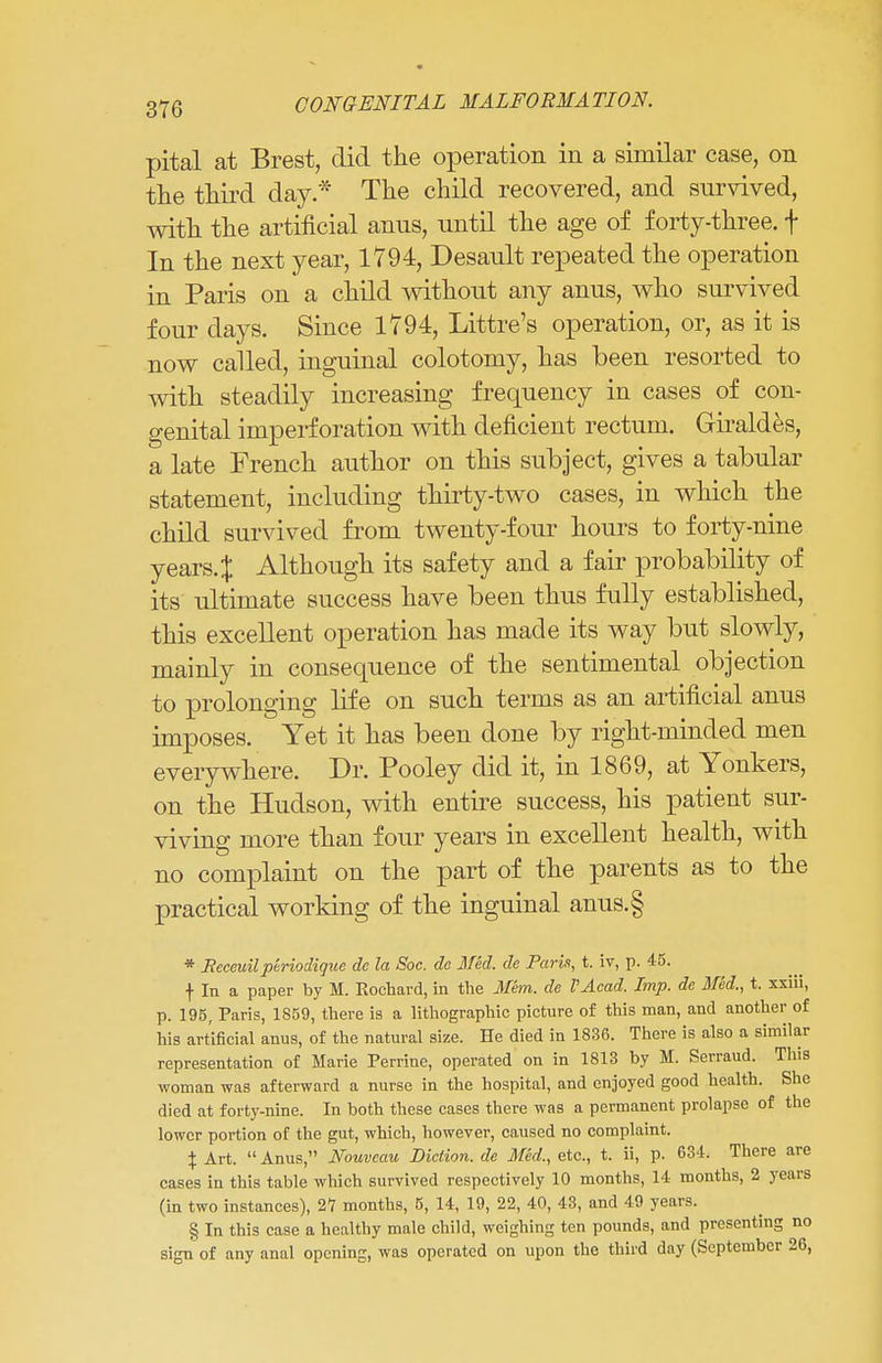 pital at Brest, did the operation in a similar case, on the third day.* The child recovered, and survived, with the artificial anus, until the age of forty-three, f In the next year, 1794, Desault repeated the operation in Paris on a child without any anus, who survived four days. Since 1794, Littre's operation, or, as it is now called, inguinal colotomy, has been resorted to with steadily increasing frequency in cases of con- genital imperf oration with deficient rectum. Giraldes, a late French author on this subject, gives a tabular statement, including thirty-two cases, in which the child survived from twenty-four hours to forty-nine years. J Although its safety and a fair probability of its ultimate success have been thus fully established, this excellent operation has made its way but slowly, mainly in consequence of the sentimental objection to prolonging life on such terms as an artificial anus imposes. Yet it has been done by right-minded men everywhere. Dr. Pooley did it, in 1869, at Yonkers, on the Hudson, with entire success, his patient sur- viving more than four years in excellent health, with no complaint on the part of the parents as to the practical working of the inguinal anus.§ * Receuil periodigue dc la Soc. de Med. de Parit, t. iv, p. 45. f In a paper by M. Eocbard, in tbe Mem. de I'Acad. Imp. de Med., t. xxiii, p. 195, Paris, 1859, there is a lithographic picture of this man, and another of his artificial anus, of the natural size. He died in 1836. There is also a similar representation of Marie Perrine, operated on in 1813 by M. Serraud. This woman was afterward a nurse in the hospital, and enjoyed good health. She died at forty-nine. In both these cases there was a permanent prolapse of the lower portion of the gut, which, however, caused no complaint. \ Art. Anus, Nouveau Diction, de Med., etc., t. ii, p. 634. There are cases in this table which survived respectively 10 months, 14 months, 2 years (in two instances), 2*7 months, 5, 14, 19, 22, 40, 43, and 49 years. § In this case a healthy male child, weighing ten pounds, and presenting no sign of any anal opening, was operated on upon the third day (September 26,