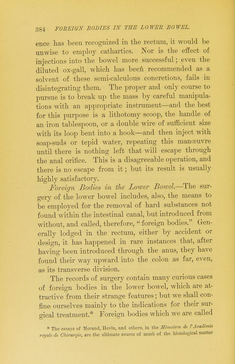 ence lias been recognized in the rectum, it would be unwise to employ cathartics. Nor is the effect of injections into the bowel more successful; even the diluted ox-gall, which has been recommended as a solvent of these semi-calculous concretions, fails in disintegrating them. The proper and only course to pursue is to break up the mass by careful manipula- tions with an api^ropriate instrument—and the best for this purpose is a lithotomy scoop, the handle of an iron tablespoon, or a double wire of sufficient size with its loop bent into a hook—and then inject with soap-suds or tepid water, repeating this manoeuvre until there is nothing left that will escape through the anal orifice. This is a disagreeable operation, and there is no escape from it; but its result is usually highly satisfactory. Foreign Bodies in the Lower Bowel.—The sur- gery of the lower bowel includes, also, the means to be employed for the removal of hard substances not found within the intestinal canal, but introduced from without, and called, therefore, foreign bodies. Gen- erally lodged in the rectum, either by accident or design, it has happened in rare instances that, after having been introduced through the anus, they have found their way upward into the colon as far, even, as its transverse division. The records of surgery contain many curious cases of foreign bodies in the lower bowel, which are at- tractive from their strange features; but we shall con- fine ourselves mainly to the indications for their sur- gical treatment* Foreign bodies which we are called * The essays of Morand, Hevin, and others, in the M&moircs de VAcademie royale de Chirurgic, are the ultimate source of much of the histological matter