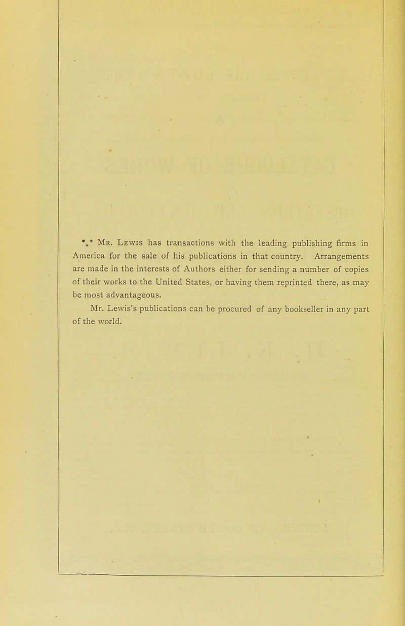 %* Mr. Lewis has transactions with the leading publishing firms in America for the sale of his publications in that country. Arrangements are made in the interests of Authors either for sending a number of copies of their works to the United States, or having them reprinted there, as may be most advantageous. Mr. Lewis's publications can be procured of any bookseller in any part of the world.