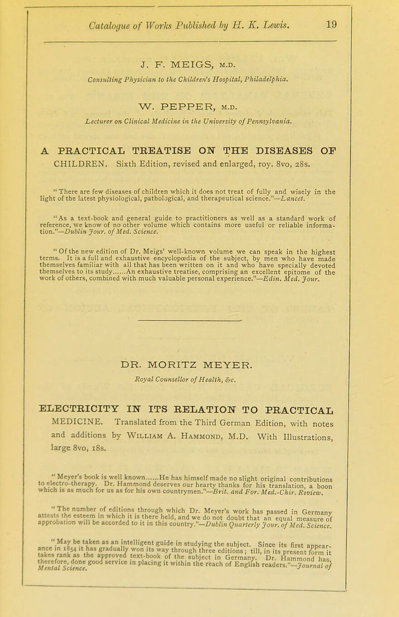 J. F. MEIGS, m.d. Consulting Physician to the Children's Hospital, Philadelphia. W. PEPPER, M.D. Lecturer on Clinical Medicine in the University of Pennsylvania. A PRACTICAL TREATISE ON THE DISEASES OP CHILDREN. Sixth Edition, revised and enlarged, roy. 8vo, 28s. There are few diseases of children which it does not treat of fully and wisely in the light of the latest physiological, pathological, and therapeutical science.—Lancet. As a text-book and general guide to practitioners as well as a standard work of reference, we know of no other volume which contains more useful or reliable informa- tion.—Dublin Jour, of Med. Science. Of the new edition of Dr. Meigs' well-known volume we can speak in the highest terms. It is a full and exhaustive encyclopcedia of the subject, by men who have made themselves familiar with all that has been written on it and who have specially devoted themselves to its study An exhaustive treatise, comprising an excellent epitome of the work of others, combined with much valuable personal experience.—Edin. Med. Jour. DR. MORITZ MEYER. Royal Counsellor of Health, &c. ELECTRICITY IN ITS RELATION TO PRACTICAL MEDICINE. Translated from the Third German Edition, with notes and additions by William A. Hammond, M.D. With Illustrations, large 8vo, 18s. Meyers book is well known He has himself made no slight original contributions to electro-therapy. Dr. Hammond deserves our hearty thanks for his translation, a boon which is as much for us as for his own countrymen.—Brit, and For. Med.-Chir. Review. The number of editions through which Dr. Meyer's work has passed in Germany attests the esteem in which it is there held, and we do not doubt that an equal measure of approbation will be accorded to it in this country.—Dublin Quarterly Jour, of Med. Science. May be taken as an intelligent guide in studying the subject. Since its first appear- ance in .854 it has gradually won its way through three editions; till, in its present 8mit akes rank as the approved text-book of the subject in Germany. Dr. Hammond has m' Ts - °ne 8 SerV,CC P g h Wi'hin the rCach of Engl,8h readers.-™ mrnal of