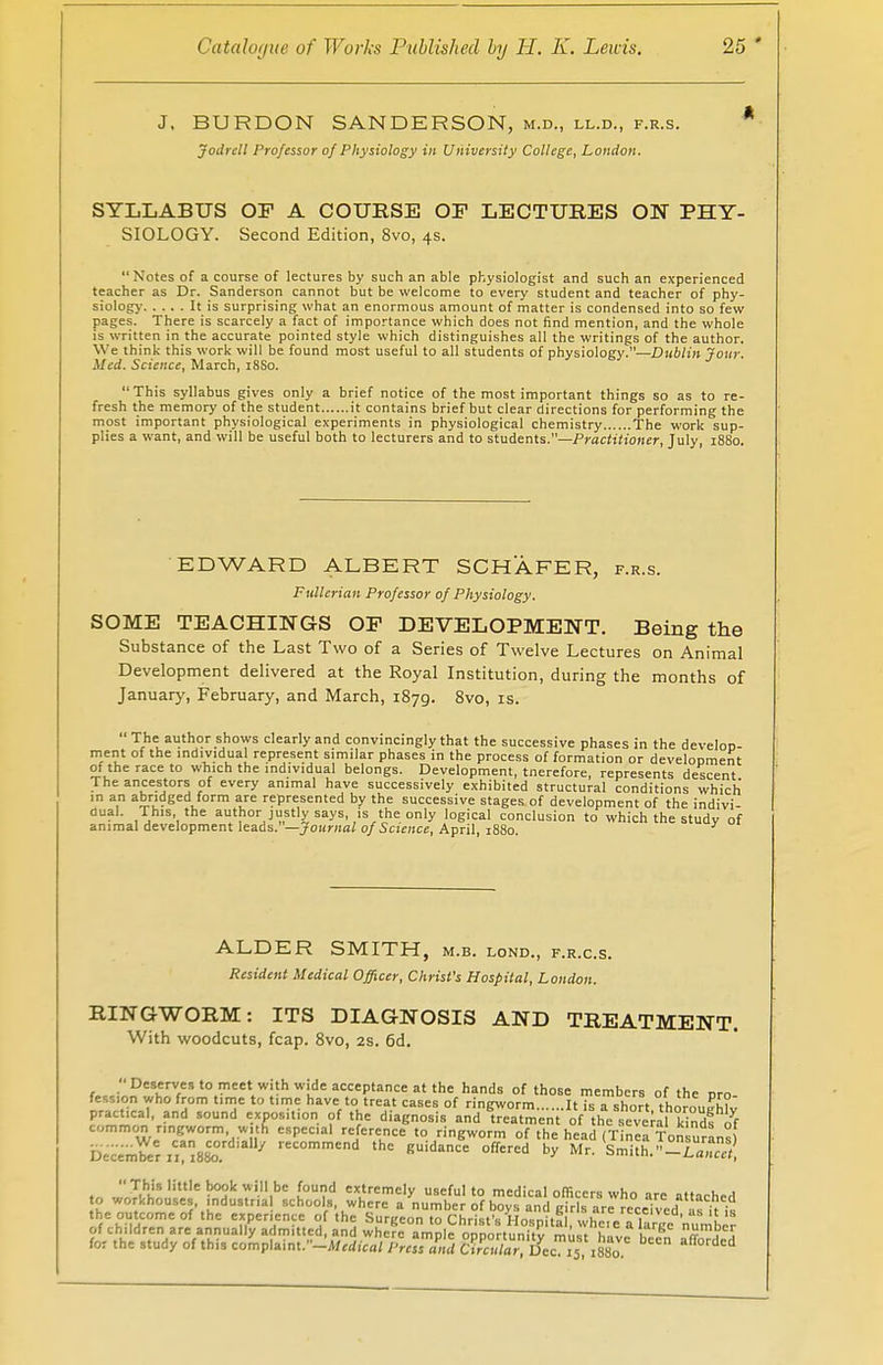 J, BURDON SANDERSON, m.d., ll.d., f.r.s. J Jodrtll Professor of Physiology in University College, London. SYLLABUS OF A COURSE OF LECTURES ON PHY- SIOLOGY. Second Edition, 8vo, 4s. Notes of a course of lectures by such an able physiologist and such an experienced teacher as Dr. Sanderson cannot but be welcome to every student and teacher of phy- siology It is surprising what an enormous amount of matter is condensed into so few pages. There is scarcely a fact of importance which does not find mention, and the whole is written in the accurate pointed style which distinguishes all the writings of the author. We think this work will be found most useful to all students of physiology.—Dublin Jour. Med. Science, March, 18S0. This syllabus gives only a brief notice of the most important things so as to re- fresh the memory of the student it contains brief but clear directions for performing the most important physiological experiments in physiological chemistry The work sup- plies a want, and will be useful both to lecturers and to students.—Practitioner, July, 1880. EDWARD ALBERT SCHAFER, f.r.s. Fullerian Professor of Physiology. SOME TEACHINGS OF DEVELOPMENT. Being the Substance of the Last Two of a Series of Twelve Lectures on Animal Development delivered at the Royal Institution, during the months of January, February, and March, 1879. 8vo, is. men ' The author shows clearly and convincingly that the successive phases in the develop- it of the individual represent similar phases in the process of formation or development of the race to which the individual belongs. Development, tnerefore, represents descent The ancestors of every animal have successively exhibited structural conditions which in an abridged form are represented by the successive stages of development of the indivi- dual. This the author justly says, is the only logical conclusion to which the studv of animal development leads. —Journal of Science, April, 1880. ALDER SMITH, m.b. lond., f.r.c.s. Resident Medical Officer, Christ's Hospital, London. RINGWORM: ITS DIAGNOSIS AND TREATMENT. With woodcuts, fcap. 8vo, 2S. 6d. _ Deserves to meet with wide acceptance at the hands of those members nf thr r,™ December 11, 1880. B =u vy mT- =>mitn. -Lancet, This little book will be found extremely useful to medical officers who are attached o workhouses industna schools where a number of boys and girls are received* as its the outcome of the experience of the Surgeon to Christ's Hospital, whe,eTlarce numDe? of children are annually admitted, and where ample onnortunitv mii«t h«v» \t£ 7 J for the study of this complaint.-*/,*,™. Press Zl B° &c?x5l1880. ^