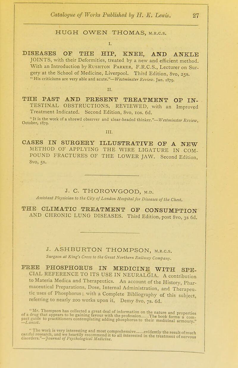 HUGH OWEN THOMAS, m.r.c.s. •' i. DISEASES OP THE HIP, KNEE, AND ANKLE JOINTS, with their Deformities, treated by a new and efficient method. With an Introduction by Rushton Parker, F.R.C.S., Lecturer on Sur- gery at the School of Medicine, Liverpool. Third Edition, 8vo, 25s.  His criticisms are very able and acute.— Westminster Review. Jan. 1879. II. THE PAST AND PRESENT TREATMENT OP IN- TESTINAL OBSTRUCTIONS, REVIEWED, with an Improved Treatment Indicated. Second Edition, 8vo, 10s. 6d.  It is the work of a shrewd observer and clear-headed thinker.— Westminster Review October, 1S79. 1 III. CASES IN SURGERY ILLUSTRATIVE OF A NEW METHOD OF APPLYING THE WIRE LIGATURE IN COM- POUND FRACTURES OF THE LOWER JAW. Second Edition, Svo, 5s. J- C. THOROWGOOD, m.d. Assistant Physician to the City of London Hospital for Diseases of the Chest. THE CLIMATIC TREATMENT OF CONSUMPTION AND CHRONIC LUNG DISEASES. Third Edition, post Svo, 3s 6d. J. ASHBURTON THOMPSON, m.r.c.s. Surgeon at King's Cross to the Great Northern Railway Company. FREE PHOSPHORUS IN MEDICINE WITH SPE CIAL REFERENCE TO ITS USE IN NEURALGIA. A contribution to Materia Medica and Therapeutics. An account of the History, Phar- maceutical Preparations, Dose, Internal Administration, and Therapeu- tic uses of Phosphorus; with a Complete Bibliography of this subject, referring to nearly 200 works upon it, Demy 8vo, 7s. 6d. 1 aMr'.Th,omPson ha5 collected a great deal of information on the nature and properties of a drug that appears to be gaining favour with the profession The book forms a com -TancU t0 praCtlt,oners contemplating adding phosphorus to their medicinal armoury.  The work is very interesting and most comprehensive evidently the result of much carefo research, and we heart, y recommend it to all interested in the treatment of nervous disorders.—journal of Psychological Medicine. BB ous