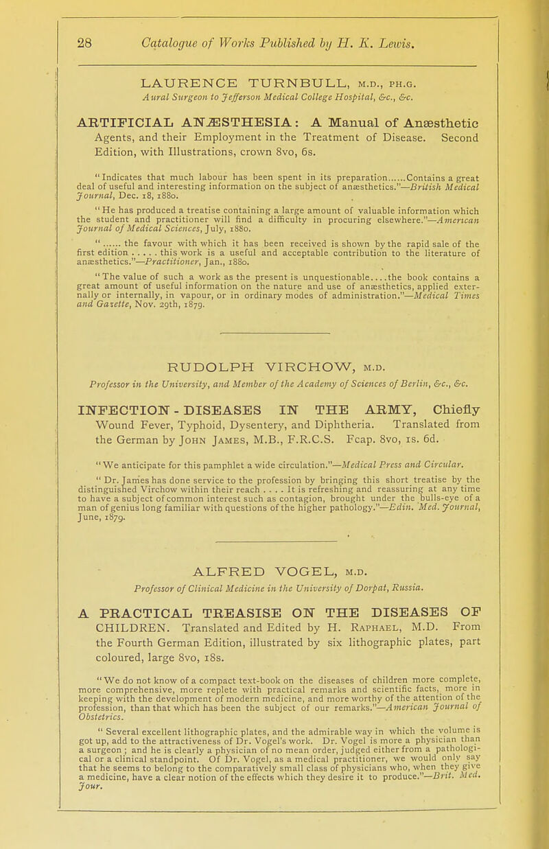 LAURENCE TURN BULL, m.d., ph.g. Aural Surgeon to Jefferson Medical College Hospital, &c., &c. ARTIFICIAL ANESTHESIA : A Manual of Anaesthetic Agents, and their Employment in the Treatment of Disease. Second Edition, with Illustrations, crown 8vo, 6s. Indicates that much labour has been spent in its preparation Contains a great deal of useful and interesting information on the subject of anaesthetics.—British Medical Journal, Dec. 18, 1880. He has produced a treatise containing a large amount of valuable information which the student and practitioner will find a difficulty in procuring elsewhere.—American Journal of Medical Sciences, July, 18S0.  the favour with which it has been received is shown by the rapid sale of the first edition this work is a useful and acceptable contribution to the literature of anaesthetics.—Practitioner, Jan., 1880.  The value of such a work as the present is unquestionable... .the book contains a great amount of useful information on the nature and use of anaesthetics, applied exter- nally or internally, in vapour, or in ordinary modes of administration.—Medical Times and Gazette, Nov. 29th, 1879. RUDOLPH VIRCHOW, m.d. Professor in the University, and Member of the Academy of Sciences of Berlin, &c, &c. INFECTION - DISEASES IN THE ARMY, Chiefly Wound Fever, Typhoid, Dysentery, and Diphtheria. Translated from the German by John James, M.B., F.R.C.S. Fcap. 8vo, is. 6d. We anticipate for this pamphlet a wide circulation.—Medical Press and Circular.  Dr. James has done service to the profession by bringing this short treatise by the distinguished Virchow within their reach .... It is refreshing and reassuring at any time to have a subject of common interest such as contagion, brought under the bulls-eye of a man of genius long familiar with questions of the higher pathology.—Edin. Med. Journal, June, 1879. ALFRED VOGEL, m.d. Professor of Clinical Medicine in the University of Dorp at, Russia. A PRACTICAL TREASISE ON THE DISEASES OF CHILDREN. Translated and Edited by H. Raphael, M.D. From the Fourth German Edition, illustrated by six lithographic plates, part coloured, large 8vo, 18s. We do not know of a compact text-book on the diseases of children more complete, more comprehensive, more replete with practical remarks and scientific facts, more in keeping with the development of modern medicine, and more worthy of the attention of the profession, than that which has been the subject of our remarks.—American Journal of Obstetrics.  Several excellent lithographic plates, and the admirable way in which the volume is got up, add to the attractiveness of Dr. Vogel's work. Dr. Vogel is more a physician than a surgeon ; and he is clearly a physician of no mean order, judged either from a pathologi- cal or a clinical standpoint. Of Dr. Vogel, as a medical practitioner, we would only say that he seems to belong to the comparatively small class of physicians who, when they give a medicine, have a clear notion of the effects which they desire it to produce.—Brit. Med. Jour.