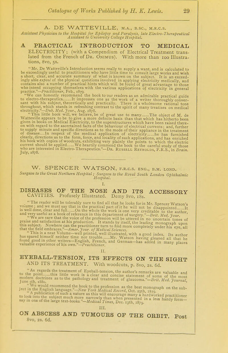 A. DE WATTEVILLE, m.a., b.sc, m.r.c.s. Assistant Physician to the Hospital for Epilepsy and Paralysis, late Electro-Therapeutical Assistant to University College Hospital. A PRACTICAL INTRODUCTION TO MEDICAL ELECTRICITY; (with a Compendium of Electrical Treatment trans- lated from the French of Dr. Onimus). With more than 100 Illustra- tions, Svo, 5s.  Mr. De Watteville's Introduction seems really to supply a want, and is calculated to be exceedingly useful to practitioners who have little time to consult large works and wish a short, clear, and accurate summary of what is known on the subject. It is an exceed- ingly able expose of the physical questions involved in applying electricity medically, and contains also a number of practical hints which will be found of great advantage to those who intend occupying themselves with the various applications of electricity in general practice.—Practitioner, Feb., 1879. We can honestly recommend the book to our readers as an admirable practical guide to electro-therapeutics It impresses one as the work of a writer thoroughly conver- sant with his subject, theoretically and practically. There is a wholesome rational tone throughout, which stands in refreshing contrast to the spirit of many treatises on medical electricity.—Dub, Med. Jour., Aug. 1878. This little book will, we believe.be of great use to many The object of M. de Watteville appears to be to give a more definite basis than that which has hitherto been given in books on Medical Electricity, to the superstructures which have been raised there- on with regard to the ascertained facts of the behaviour of electrical currents; and, further to supply minute and specific directions as to the mode of their appliance in the treatment of disease....In respect of the medical application of electricity he has furnished clearly, directions as to the form, force, and locality of such applications, and has enriched his book with copies of woodcuts, exhibiting very plainly the points to which the electric current should be applied We heartily commend the book to the careful study of those who are interested in Electro-Therapeutics.—Dr. Russell Reynolds, F.R.S., in Brain. July, 1878. W. SPENCER WATSON, f.r.c.s. eng., b.m. lond. Surgeon to the Great Northern Hospital; Surgeon to the Royal South London Ophthalmic Hospital. I. DISEASES OF THE NOSE AND ITS ACCESSORY CAVITIES. Profusely Illustrated. Demy 8vo, 18s. _  The reader will be tolerably sure to find all that he looks for in Mr. Spencer Watson's yo.ume ; and we must say that in the practical part of it he will not be disappointed It is well done, clear and full On the whole the work is one very creditable to the author and very useful as a book of reference in this department of surgery —Brit Med Jour ' We are sure that the voice of the profession will be uttered in no uncertain tones of praise and satisfaction at his production. It stands by itself, the leading monograph upon this subject. Nowhere can the practitioner turn to find more completely under his eve all that the field embraces.—Amer. Jour, of Medical Sciences. V '  This is a neat Volume^well printed, well illustrated, with a good index. Its author has spared himself neither time nor trouble Mr. Watson having gleaned all that he found good in other writers-English, French, and German-has addld in many places valuable experience of his own.—Practitioner. y P'dces II. EYEBALL-TENSION, ITS EFFECTS ON THE SIGHT AND ITS TREATMENT. With woodcuts, p. 8vo, 2s. 6d. .h*' reSa™\'he treatment of EyebalI-tension, the author's remarks are valuable and Z t P°,nt-v-th'5 1,ttle work '? a clear and concise statement of some of the most June ™h, °mne* Pathology and treatment of glaucoma.-fin'f. Med. Journal, !«•< i^.T9'rrKC,°mmend 'J ,b,00k,t,° the Profession as the best monograph on the sub- ject m the English language.-.^ York Medical Record, Oct. 25th 1870 to lnol/iniV. ,'^t'.C1 ■ ?UCh aaturc as this ,wi encourage many a hardworked practitioner to look into the subject much more narrowly than when presented in a less handv form— say in one of the large text-books -Medical Times, Dec. 13th, 1879 * III. ON ABSCESS AND TUMOURS OF THE ORBIT. Post 8vo, 2S. 6d.