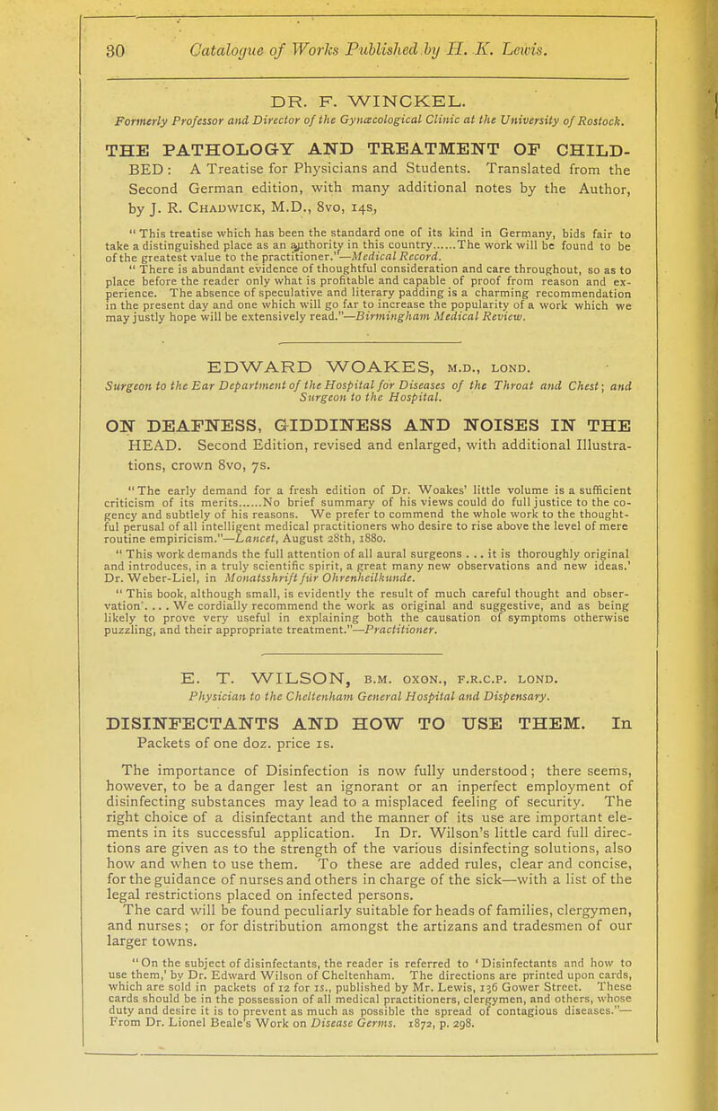 DR. F. WINCKEL. Formerly Professor and Director of the Gynaecological Clinic at the University of Rostock. THE PATHOLOGY AND TREATMENT OF CHILD- BED : A Treatise for Physicians and Students. Translated from the Second German edition, with many additional notes by the Author, by J. R. Chadwick, M.D., 8vo, 14s,  This treatise which has been the standard one of its kind in Germany, bids fair to take a distinguished place as an authority in this country The work will be found to be of the greatest value to the practitioner.' —Medical Record.  There is abundant evidence of thoughtful consideration and care throughout, so as to place before the reader only what is profitable and capable of proof from reason and ex- perience. The absence of speculative and literary padding is a charming recommendation in the present day and one which will go far to increase the popularity of a work which we may justly hope will be extensively read.—Birmingham Medical Review. EDWARD WOAKES, m.d., lond. Surgeon to the Ear Department of the Hospital for Diseases of the Throat and Chest; and Surgeon to the Hospital. ON DEAFNESS, GIDDINESS AND NOISES IN THE HEAD. Second Edition, revised and enlarged, with additional Illustra- tions, crown 8vo, 7s. The early demand for a fresh edition of Dr. Woakes' little volume is a sufficient criticism of its merits No brief summary of his views could do full justice to the co- gency and subtlely of his reasons. We prefer to commend the whole work to the thought- ful perusal of all intelligent medical practitioners who desire to rise above the level of mere routine empiricism.—Lancet, August 28th, 1880.  This work demands the full attention of all aural surgeons ... it is thoroughly original and introduces, in a truly scientific spirit, a great many new observations and new ideas.' Dr. Weber-Liel, in Monatsshrift fur Ohrenheilhunde.  This book, although small, is evidently the result of much careful thought and obser- vation'. .. . We cordially recommend the work as original and suggestive, and as being likely to prove very useful in explaining both the causation of symptoms otherwise puzzling, and their appropriate treatment.—Practitioner. E. T. WILSON, b.m. oxon., f.r.c.p. lond. Physician to the Cheltenham General Hospital and Dispensary. DISINFECTANTS AND HOW TO USE THEM. In Packets of one doz. price is. The importance of Disinfection is now fully understood; there seems, however, to be a danger lest an ignorant or an inperfect employment of disinfecting substances may lead to a misplaced feeling of Security. The right choice of a disinfectant and the manner of its use are important ele- ments in its successful application. In Dr. Wilson's little card full direc- tions are given as to the strength of the various disinfecting solutions, also how and when to use them. To these are added rules, clear and concise, for the guidance of nurses and others in charge of the sick—with a list of the legal restrictions placed on infected persons. The card will be found peculiarly suitable for heads of families, clergymen, and nurses ; or for distribution amongst the artizans and tradesmen of our larger towns. On the subject of disinfectants, the reader is referred to 'Disinfectants and how to use them,' by Dr. Edward Wilson of Cheltenham. The directions are printed upon cards, which are sold in packets of 12 for is., published by Mr. Lewis, 136 Gower Street. These cards should be in the possession of all medical practitioners, clergymen, and others, whose duty and desire it is to prevent as much as possible the spread of contagious diseases.— From Dr. Lionel Beale's Work on Disease Germs. 1872, p. 298.
