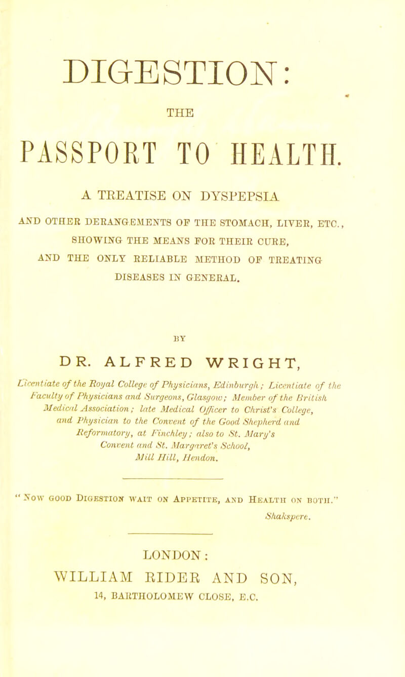 DIGESTION: THE PASSPORT TO HEALTH. A TREATISE ON DYSPEPSIA AND OTHER DERANGEMENTS OP THE STOMACH, LIVER, ETC., SHOWING THE MEANS FOR THEIR CURE, AND THE ONLY RELIABLE METHOD OP TREATING- DI8EA8ES IN GENERAL. BY DR. ALFRED WRIGHT, Licentiate of the Ttoyal College of Physicians, Edinburgh; Licentiate of the Faculty of Physicians and Surgeons, Glasgow; Member of the British Medical Association; late Medical Officer to Christ's College, and Physician to the Convent of the Good Shepherd and Reformatory, at Finchley; also to St. Mary's Concent and St. Margaret's School, Mill Hill, Ilendon.  Now GOOD Digestion wait on Appetite, and Health on both. Shakspert. LONDON: WILLIAM EIDER AND SON, 14, BARTHOLOMEW CLOSE, E.C.