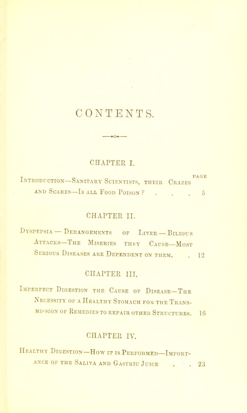 CONTENTS. CEAPTER I. PAGE IxTRODi-CTioN—Sanitary Scientists, their Crazes AND Scares—Is all Food Poison ? . . . 5 CHAPTER II. DYsPErsiA — Derangements or Liver — Bilious Attacks—The Miseries thry Cause—Most Serious Diseases are Dependent on them. . 12 CHAPTER III. LurERFECT Digestion the Cause of Disease—The Necessity of a Healthy Stomach fok the Trans- mission OF Remedies to repair other Structures. 1G CHAPTER lY. IIkaltiiy Digestion—How it is Performed—Import- ance of the Saliva and Gastric Juice . • . 23