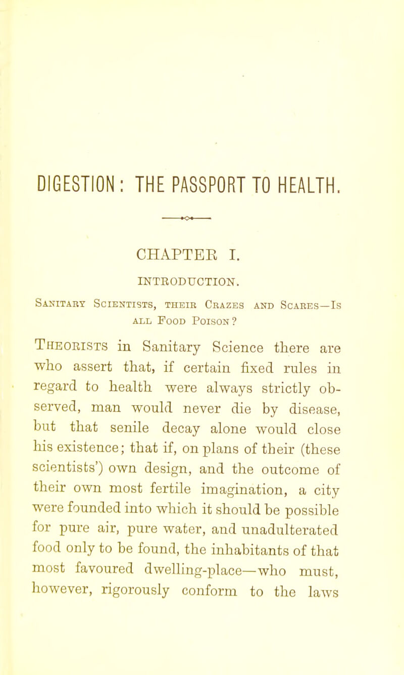 DIGESTION: THE PASSPORT TO HEALTH. CHAPTEE I. INTRODUCTION. Sanitaby Scientists, their Cbazes and Scaees—Is ALL Pood Poison? Theorists in Sanitary Science there are who assert that, if certain fixed rules in regard to health were always strictly ob- served, man would never die by disease, but that senile decay alone would close his existence; that if, on plans of their (these scientists') own design, and the outcome of their own most fertile imagination, a city were founded into which it should be possible for pure air, pure water, and unadulterated food only to be found, the inhabitants of that most favoured dwelling-place—who must, however, rigorously conform to the laws