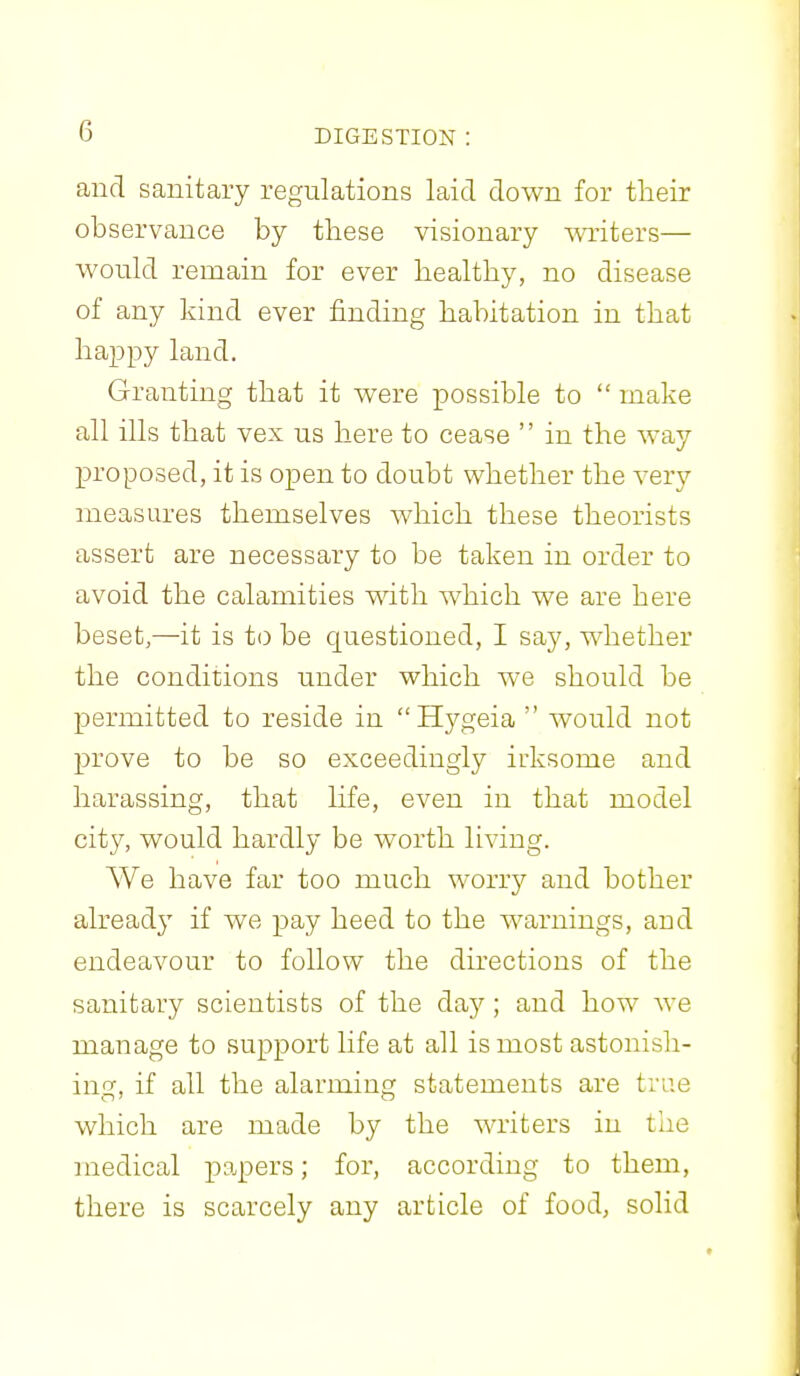 and sanitary regulations laid down for their observance by these visionary writers— would remain for ever healthy, no disease of any kind ever finding habitation in that happy land. Granting that it were possible to  make all ills that vex us here to cease  in the way proposed, it is open to doubt whether the very measures themselves which these theorists assert are necessary to be taken in order to avoid the calamities with which we are here beset,—it is to be questioned, I say, whether the conditions under which we should be permitted to reside in Hygeia  would not prove to be so exceedingly irksome and harassing, that life, even in that model city, would hardly be worth living. We have far too much worry and bother already if we pay heed to the warnings, and endeavour to follow the directions of the sanitary scientists of the day ; and how we manage to support life at all is most astonish- ino-, if all the alarming statements are true which are made by the Avriters in the medical papers; for, according to them, there is scarcely any article of food, solid